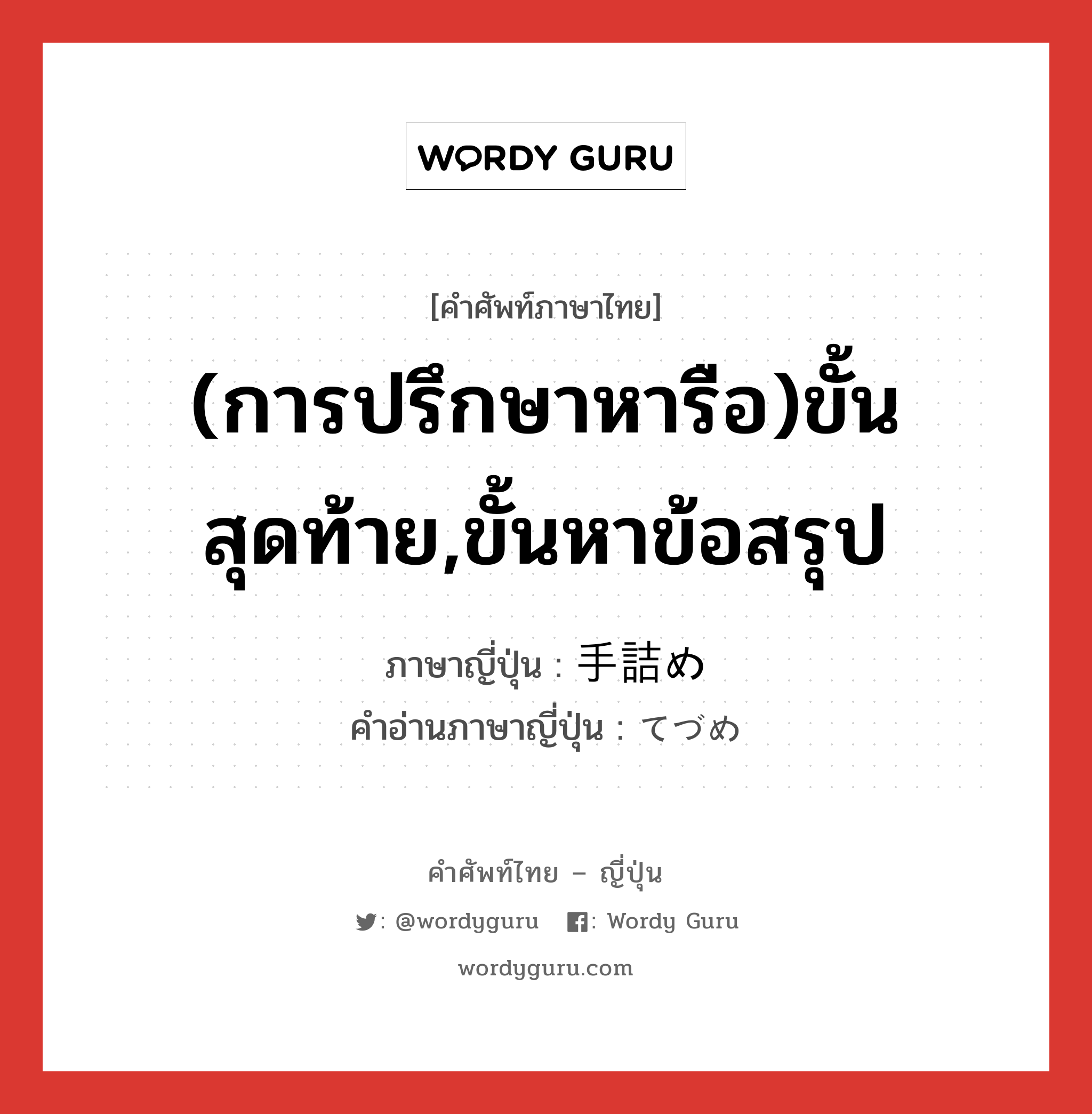 (การปรึกษาหารือ)ขั้นสุดท้าย,ขั้นหาข้อสรุป ภาษาญี่ปุ่นคืออะไร, คำศัพท์ภาษาไทย - ญี่ปุ่น (การปรึกษาหารือ)ขั้นสุดท้าย,ขั้นหาข้อสรุป ภาษาญี่ปุ่น 手詰め คำอ่านภาษาญี่ปุ่น てづめ หมวด n หมวด n