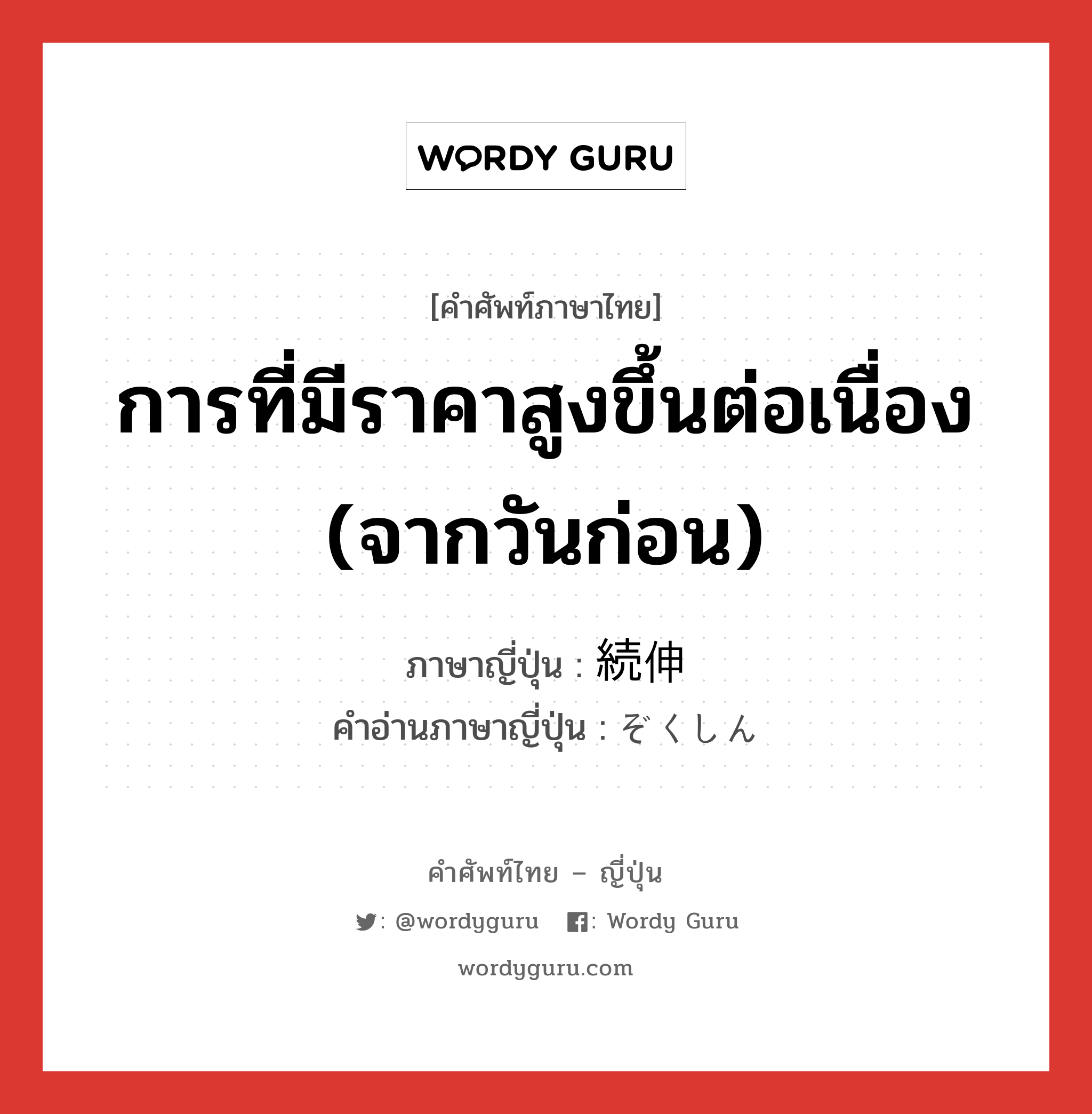 การที่มีราคาสูงขึ้นต่อเนื่อง (จากวันก่อน) ภาษาญี่ปุ่นคืออะไร, คำศัพท์ภาษาไทย - ญี่ปุ่น การที่มีราคาสูงขึ้นต่อเนื่อง (จากวันก่อน) ภาษาญี่ปุ่น 続伸 คำอ่านภาษาญี่ปุ่น ぞくしん หมวด n หมวด n