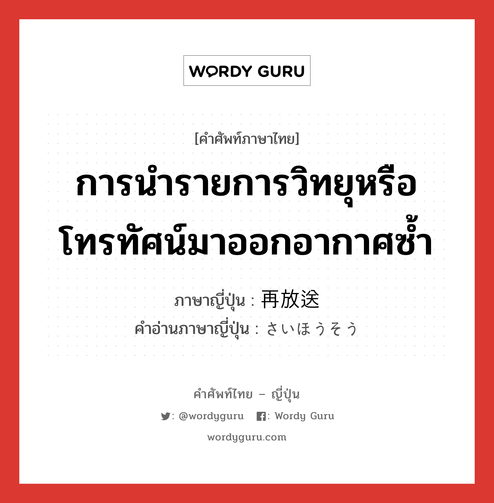 การนำรายการวิทยุหรือโทรทัศน์มาออกอากาศซ้ำ ภาษาญี่ปุ่นคืออะไร, คำศัพท์ภาษาไทย - ญี่ปุ่น การนำรายการวิทยุหรือโทรทัศน์มาออกอากาศซ้ำ ภาษาญี่ปุ่น 再放送 คำอ่านภาษาญี่ปุ่น さいほうそう หมวด n หมวด n