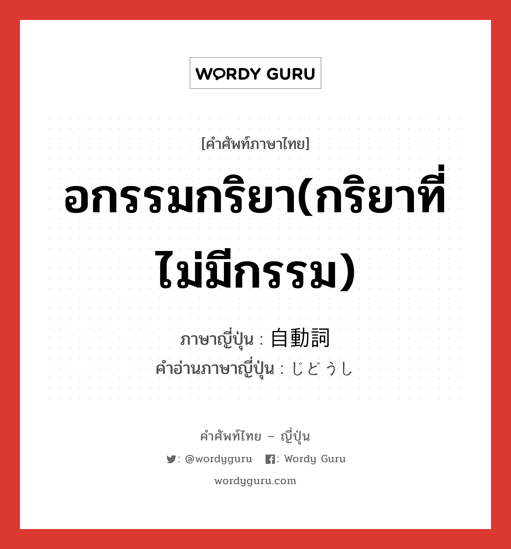 อกรรมกริยา(กริยาที่ไม่มีกรรม) ภาษาญี่ปุ่นคืออะไร, คำศัพท์ภาษาไทย - ญี่ปุ่น อกรรมกริยา(กริยาที่ไม่มีกรรม) ภาษาญี่ปุ่น 自動詞 คำอ่านภาษาญี่ปุ่น じどうし หมวด n หมวด n