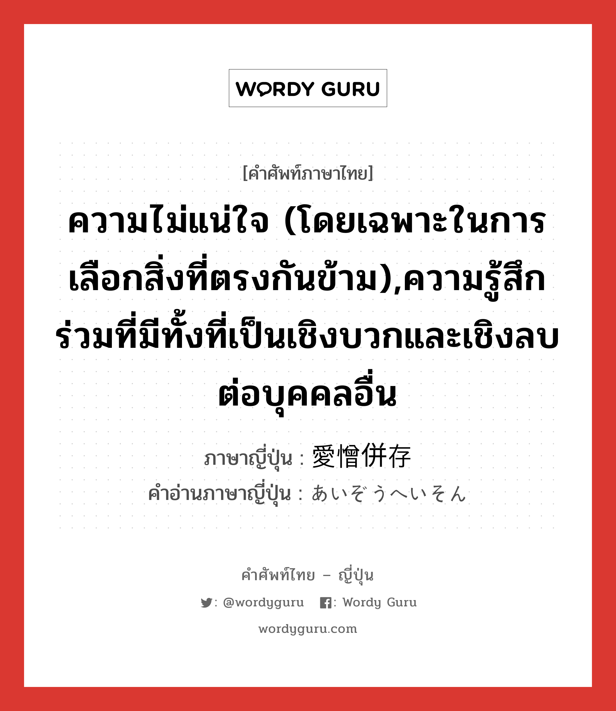 ความไม่แน่ใจ (โดยเฉพาะในการเลือกสิ่งที่ตรงกันข้าม),ความรู้สึกร่วมที่มีทั้งที่เป็นเชิงบวกและเชิงลบต่อบุคคลอื่น ภาษาญี่ปุ่นคืออะไร, คำศัพท์ภาษาไทย - ญี่ปุ่น ความไม่แน่ใจ (โดยเฉพาะในการเลือกสิ่งที่ตรงกันข้าม),ความรู้สึกร่วมที่มีทั้งที่เป็นเชิงบวกและเชิงลบต่อบุคคลอื่น ภาษาญี่ปุ่น 愛憎併存 คำอ่านภาษาญี่ปุ่น あいぞうへいそん หมวด n หมวด n