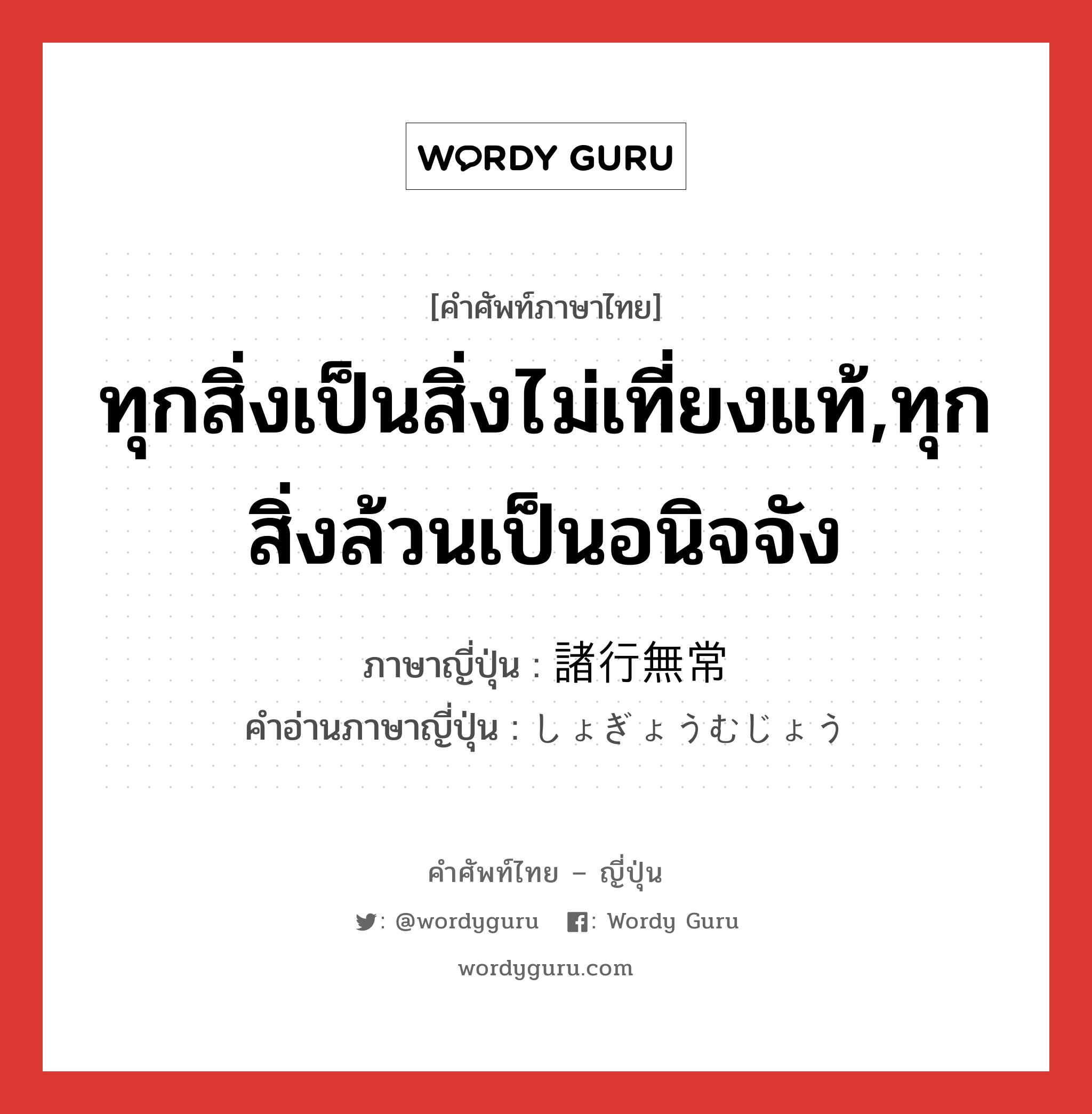 ทุกสิ่งเป็นสิ่งไม่เที่ยงแท้,ทุกสิ่งล้วนเป็นอนิจจัง ภาษาญี่ปุ่นคืออะไร, คำศัพท์ภาษาไทย - ญี่ปุ่น ทุกสิ่งเป็นสิ่งไม่เที่ยงแท้,ทุกสิ่งล้วนเป็นอนิจจัง ภาษาญี่ปุ่น 諸行無常 คำอ่านภาษาญี่ปุ่น しょぎょうむじょう หมวด n หมวด n