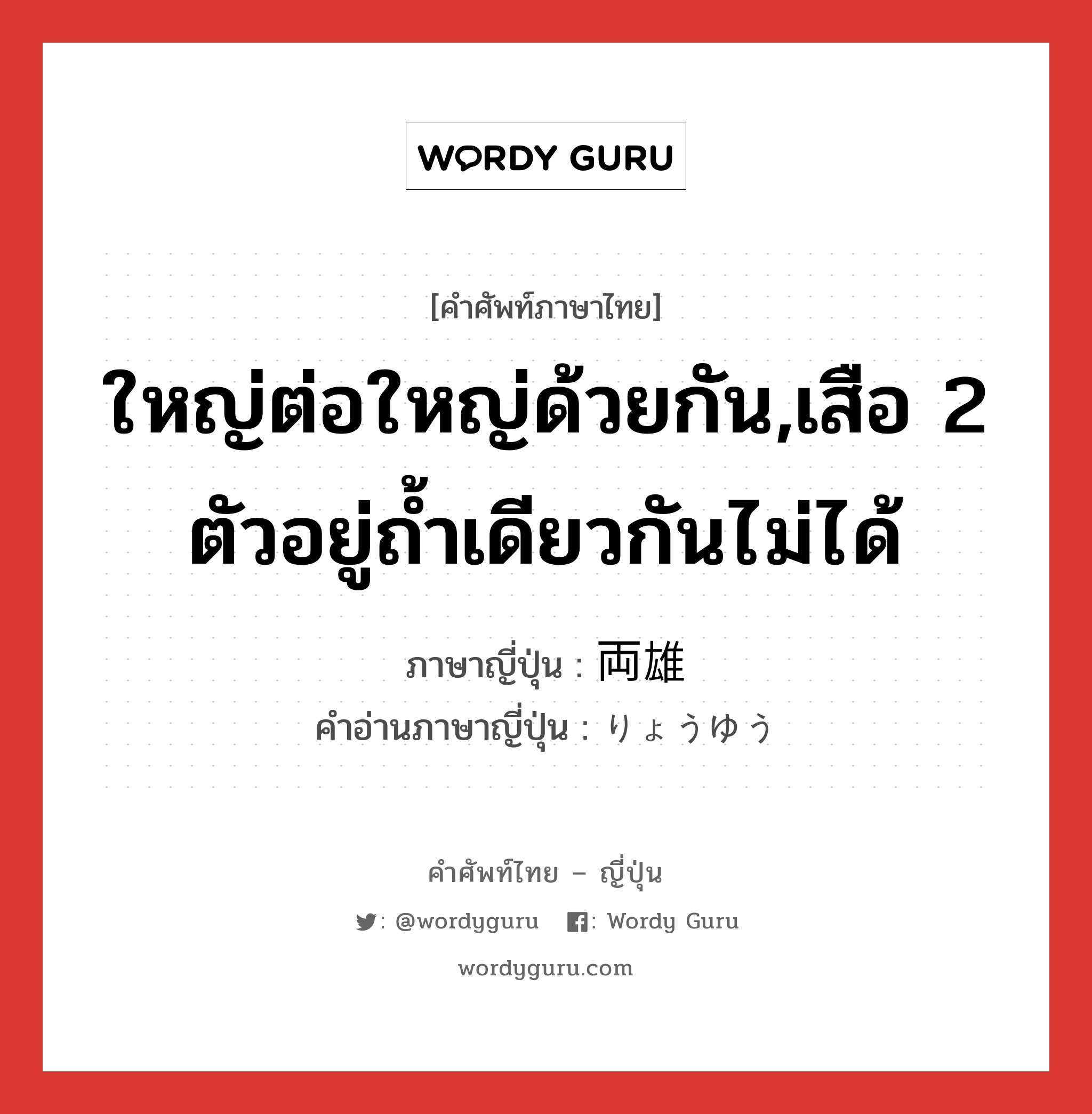 ใหญ่ต่อใหญ่ด้วยกัน,เสือ 2 ตัวอยู่ถ้ำเดียวกันไม่ได้ ภาษาญี่ปุ่นคืออะไร, คำศัพท์ภาษาไทย - ญี่ปุ่น ใหญ่ต่อใหญ่ด้วยกัน,เสือ 2 ตัวอยู่ถ้ำเดียวกันไม่ได้ ภาษาญี่ปุ่น 両雄 คำอ่านภาษาญี่ปุ่น りょうゆう หมวด n หมวด n