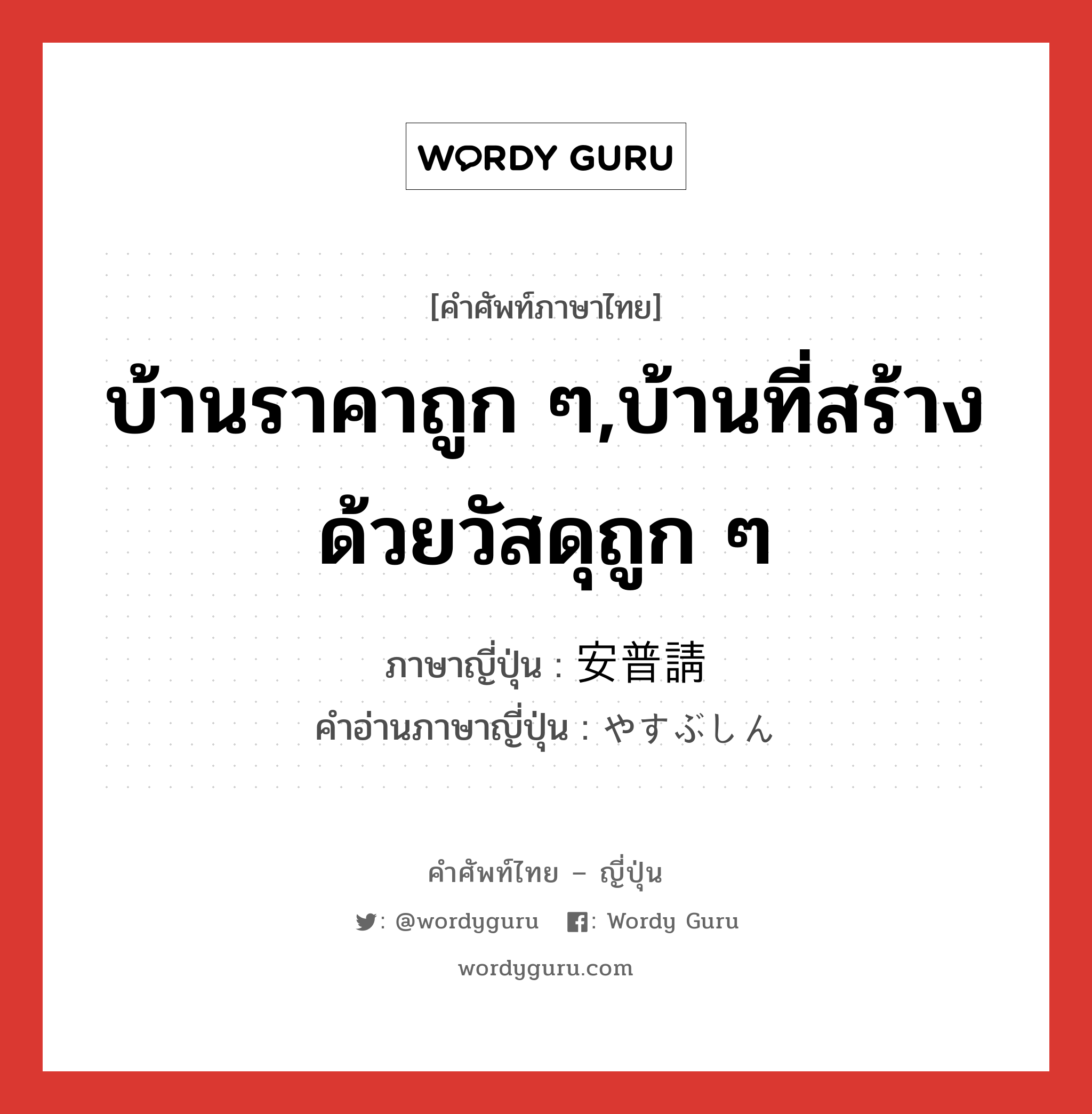 บ้านราคาถูก ๆ,บ้านที่สร้างด้วยวัสดุถูก ๆ ภาษาญี่ปุ่นคืออะไร, คำศัพท์ภาษาไทย - ญี่ปุ่น บ้านราคาถูก ๆ,บ้านที่สร้างด้วยวัสดุถูก ๆ ภาษาญี่ปุ่น 安普請 คำอ่านภาษาญี่ปุ่น やすぶしん หมวด n หมวด n