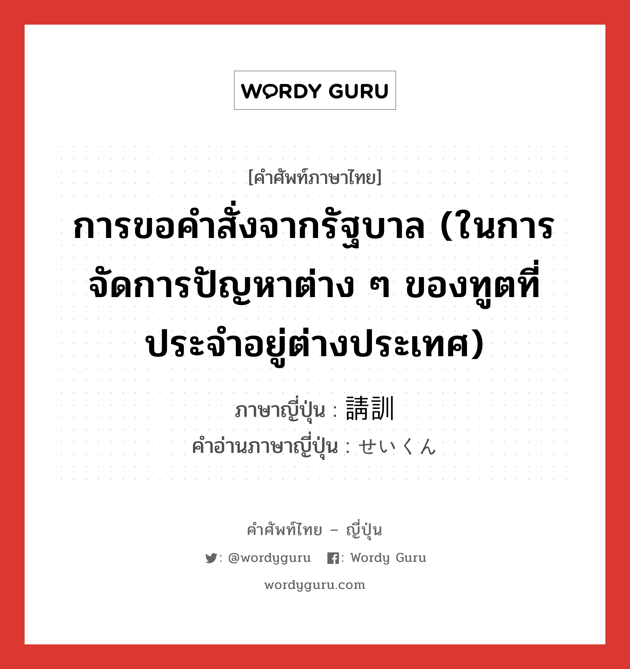 การขอคำสั่งจากรัฐบาล (ในการจัดการปัญหาต่าง ๆ ของทูตที่ประจำอยู่ต่างประเทศ) ภาษาญี่ปุ่นคืออะไร, คำศัพท์ภาษาไทย - ญี่ปุ่น การขอคำสั่งจากรัฐบาล (ในการจัดการปัญหาต่าง ๆ ของทูตที่ประจำอยู่ต่างประเทศ) ภาษาญี่ปุ่น 請訓 คำอ่านภาษาญี่ปุ่น せいくん หมวด n หมวด n