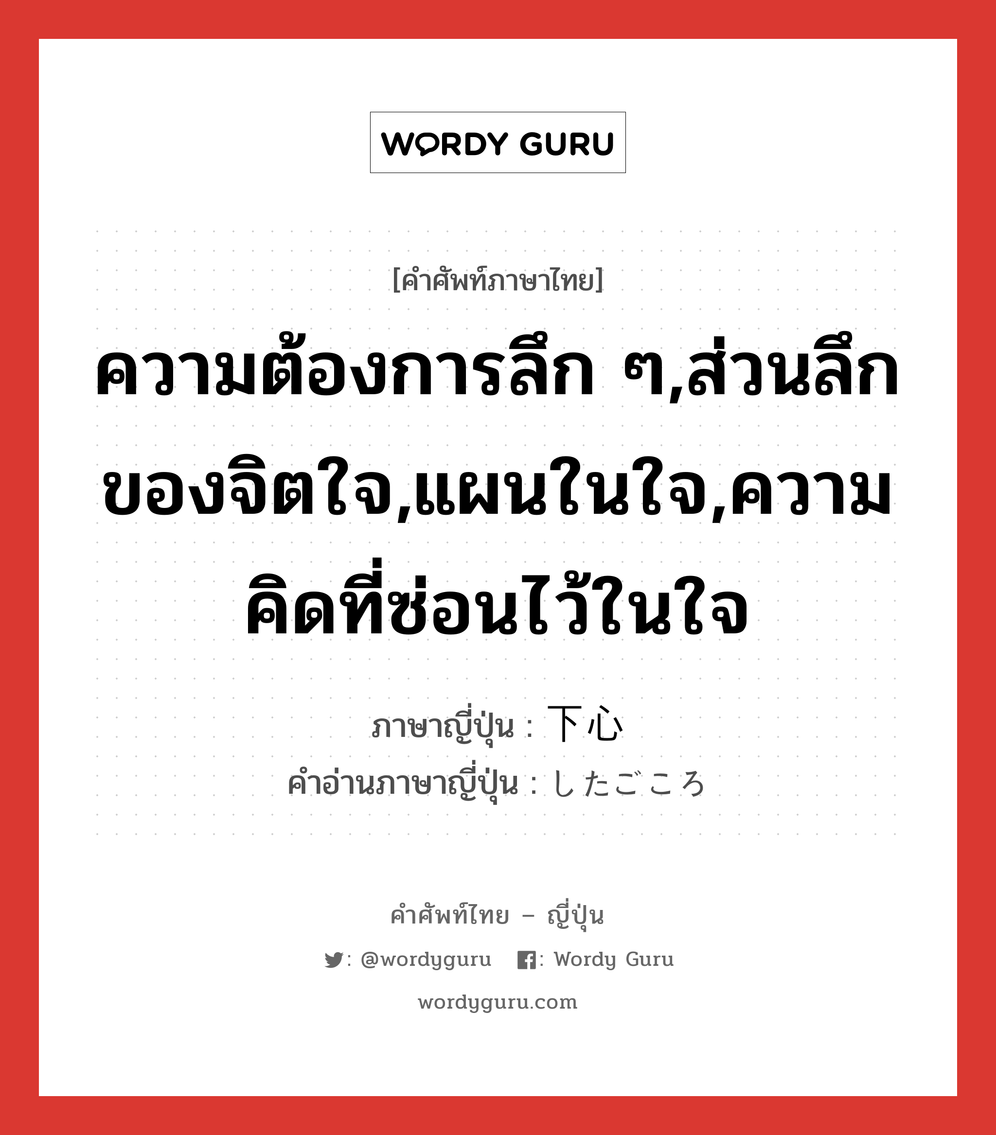 ความต้องการลึก ๆ,ส่วนลึกของจิตใจ,แผนในใจ,ความคิดที่ซ่อนไว้ในใจ ภาษาญี่ปุ่นคืออะไร, คำศัพท์ภาษาไทย - ญี่ปุ่น ความต้องการลึก ๆ,ส่วนลึกของจิตใจ,แผนในใจ,ความคิดที่ซ่อนไว้ในใจ ภาษาญี่ปุ่น 下心 คำอ่านภาษาญี่ปุ่น したごころ หมวด n หมวด n