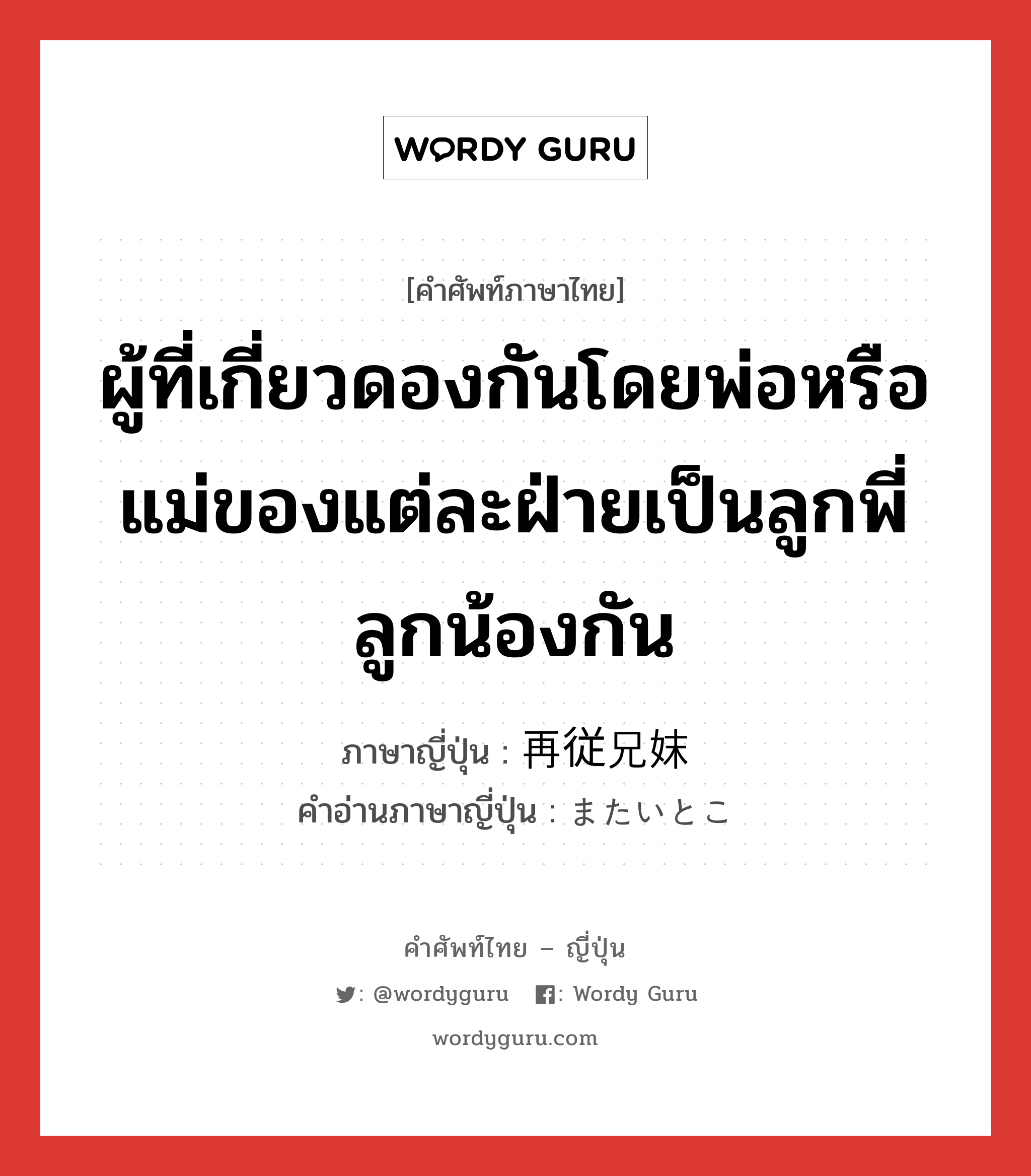 ผู้ที่เกี่ยวดองกันโดยพ่อหรือแม่ของแต่ละฝ่ายเป็นลูกพี่ลูกน้องกัน ภาษาญี่ปุ่นคืออะไร, คำศัพท์ภาษาไทย - ญี่ปุ่น ผู้ที่เกี่ยวดองกันโดยพ่อหรือแม่ของแต่ละฝ่ายเป็นลูกพี่ลูกน้องกัน ภาษาญี่ปุ่น 再従兄妹 คำอ่านภาษาญี่ปุ่น またいとこ หมวด n หมวด n