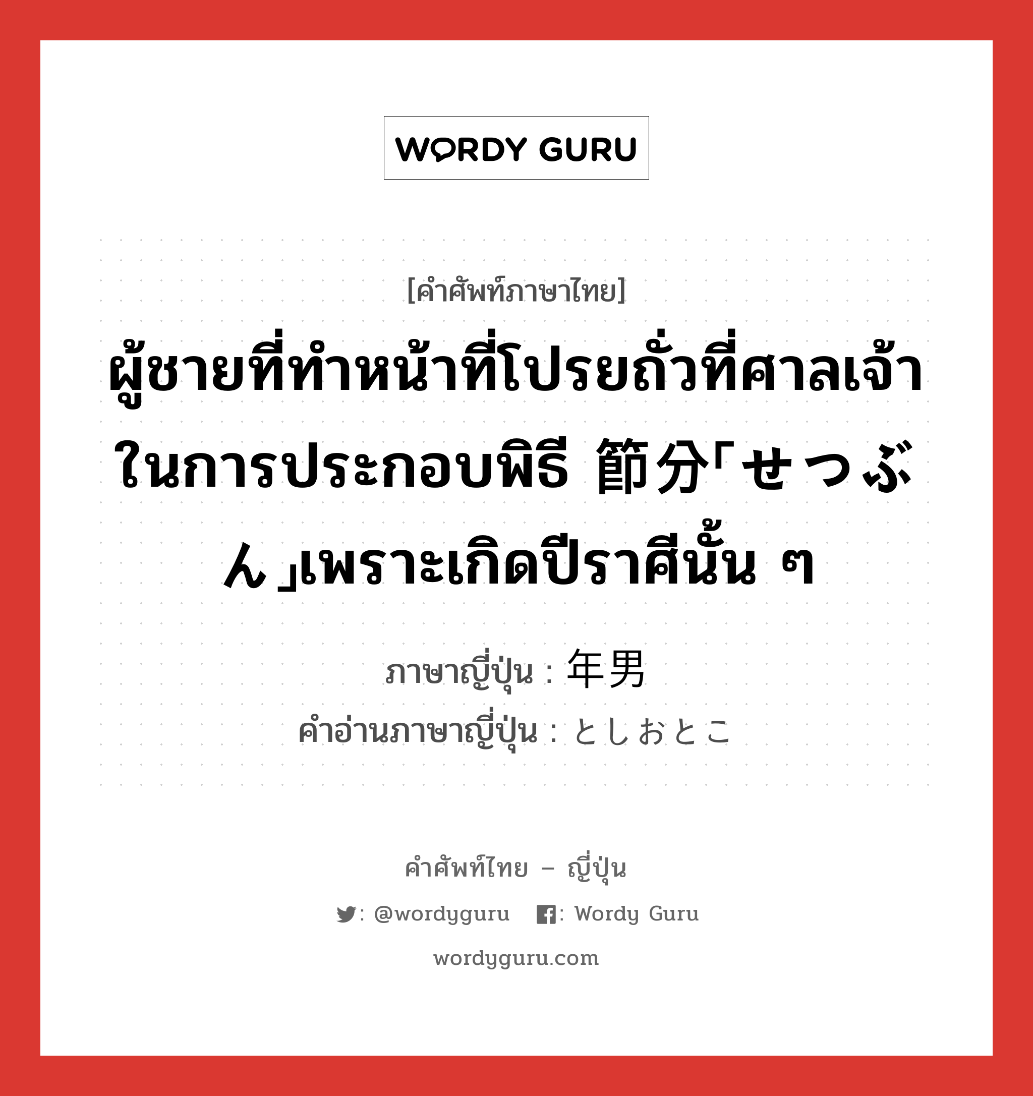 ผู้ชายที่ทำหน้าที่โปรยถั่วที่ศาลเจ้าในการประกอบพิธี 節分「せつぶん」เพราะเกิดปีราศีนั้น ๆ ภาษาญี่ปุ่นคืออะไร, คำศัพท์ภาษาไทย - ญี่ปุ่น ผู้ชายที่ทำหน้าที่โปรยถั่วที่ศาลเจ้าในการประกอบพิธี 節分「せつぶん」เพราะเกิดปีราศีนั้น ๆ ภาษาญี่ปุ่น 年男 คำอ่านภาษาญี่ปุ่น としおとこ หมวด n หมวด n