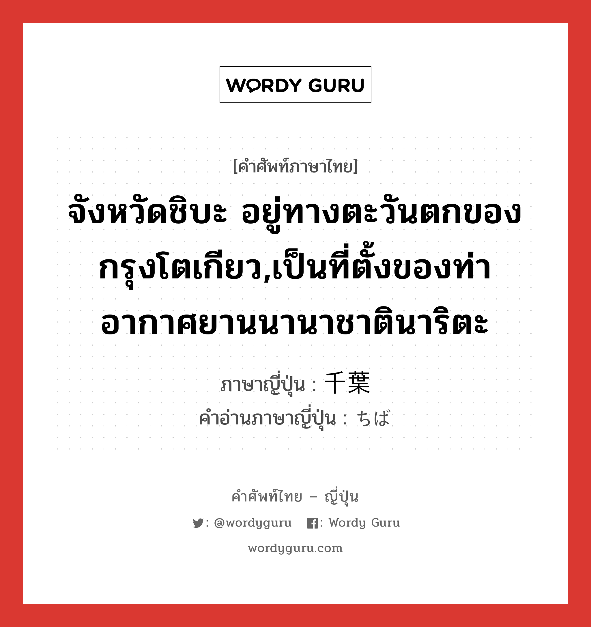 จังหวัดชิบะ อยู่ทางตะวันตกของกรุงโตเกียว,เป็นที่ตั้งของท่าอากาศยานนานาชาตินาริตะ ภาษาญี่ปุ่นคืออะไร, คำศัพท์ภาษาไทย - ญี่ปุ่น จังหวัดชิบะ อยู่ทางตะวันตกของกรุงโตเกียว,เป็นที่ตั้งของท่าอากาศยานนานาชาตินาริตะ ภาษาญี่ปุ่น 千葉 คำอ่านภาษาญี่ปุ่น ちば หมวด n หมวด n