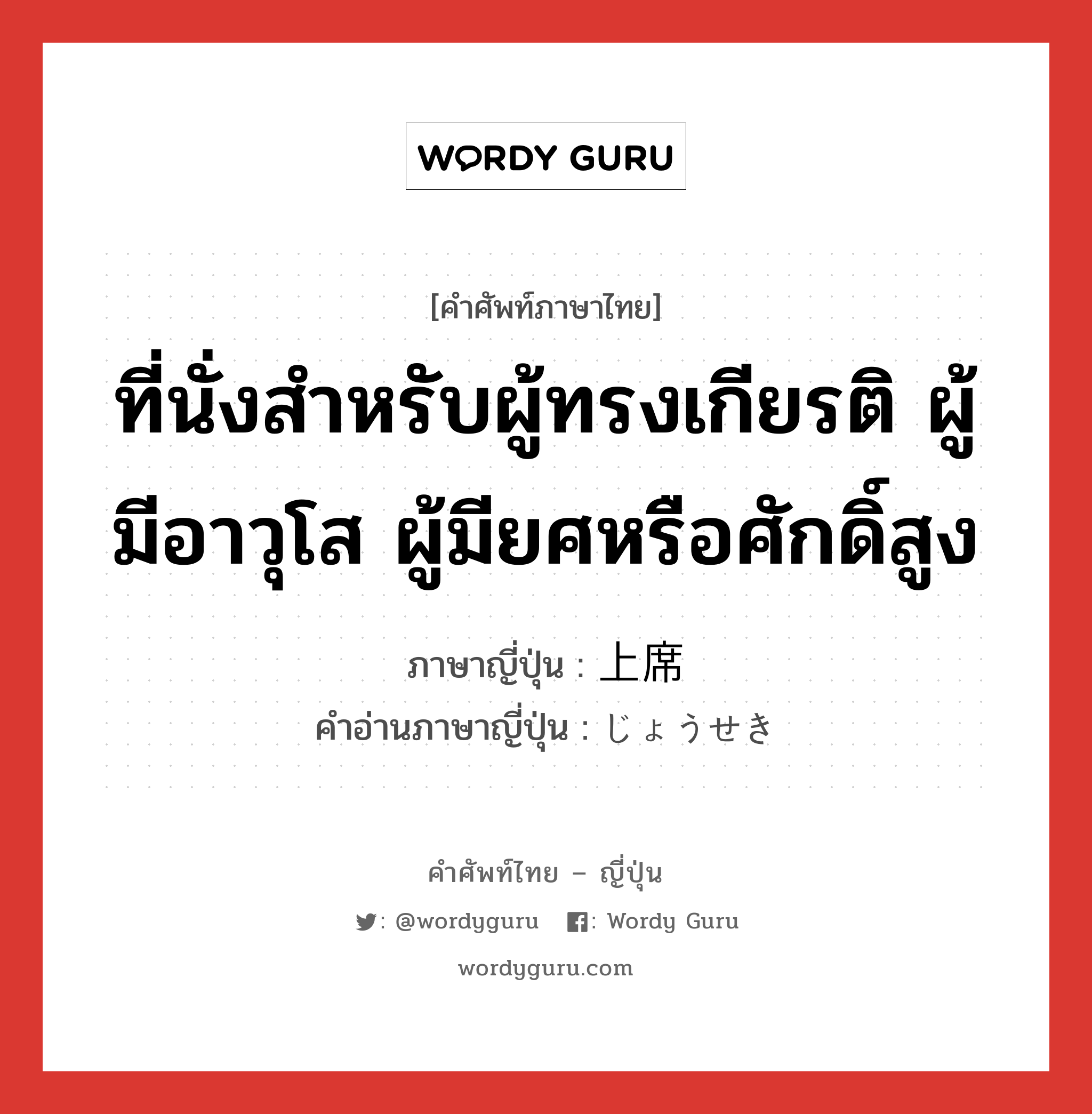 ที่นั่งสำหรับผู้ทรงเกียรติ ผู้มีอาวุโส ผู้มียศหรือศักดิ์สูง ภาษาญี่ปุ่นคืออะไร, คำศัพท์ภาษาไทย - ญี่ปุ่น ที่นั่งสำหรับผู้ทรงเกียรติ ผู้มีอาวุโส ผู้มียศหรือศักดิ์สูง ภาษาญี่ปุ่น 上席 คำอ่านภาษาญี่ปุ่น じょうせき หมวด n หมวด n