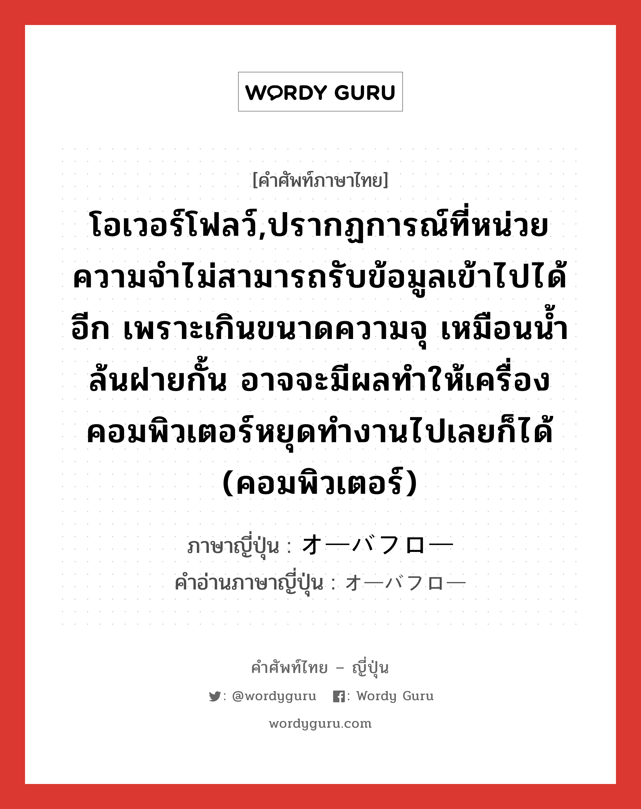 โอเวอร์โฟลว์,ปรากฏการณ์ที่หน่วยความจำไม่สามารถรับข้อมูลเข้าไปได้อีก เพราะเกินขนาดความจุ เหมือนน้ำล้นฝายกั้น อาจจะมีผลทำให้เครื่องคอมพิวเตอร์หยุดทำงานไปเลยก็ได้ (คอมพิวเตอร์) ภาษาญี่ปุ่นคืออะไร, คำศัพท์ภาษาไทย - ญี่ปุ่น โอเวอร์โฟลว์,ปรากฏการณ์ที่หน่วยความจำไม่สามารถรับข้อมูลเข้าไปได้อีก เพราะเกินขนาดความจุ เหมือนน้ำล้นฝายกั้น อาจจะมีผลทำให้เครื่องคอมพิวเตอร์หยุดทำงานไปเลยก็ได้ (คอมพิวเตอร์) ภาษาญี่ปุ่น オーバフロー คำอ่านภาษาญี่ปุ่น オーバフロー หมวด n หมวด n