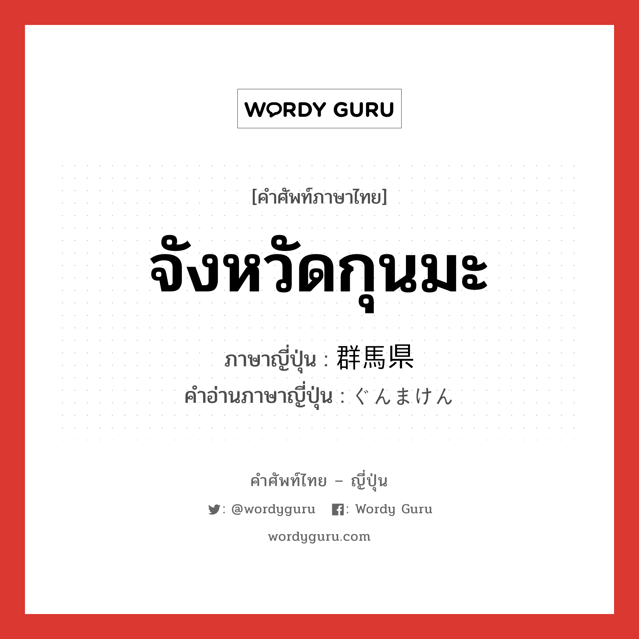 จังหวัดกุนมะ ภาษาญี่ปุ่นคืออะไร, คำศัพท์ภาษาไทย - ญี่ปุ่น จังหวัดกุนมะ ภาษาญี่ปุ่น 群馬県 คำอ่านภาษาญี่ปุ่น ぐんまけん หมวด n หมวด n