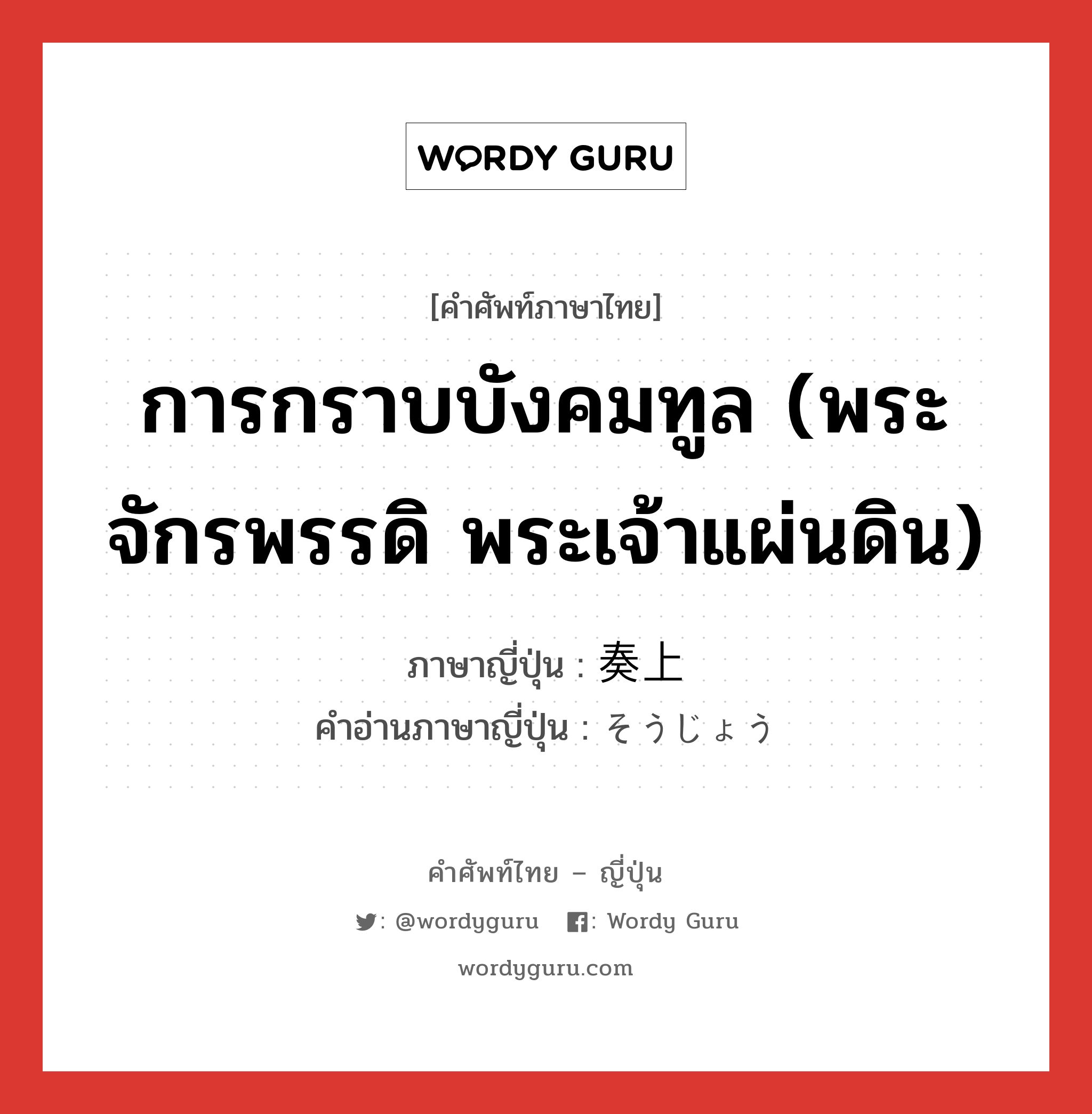 การกราบบังคมทูล (พระจักรพรรดิ พระเจ้าแผ่นดิน) ภาษาญี่ปุ่นคืออะไร, คำศัพท์ภาษาไทย - ญี่ปุ่น การกราบบังคมทูล (พระจักรพรรดิ พระเจ้าแผ่นดิน) ภาษาญี่ปุ่น 奏上 คำอ่านภาษาญี่ปุ่น そうじょう หมวด n หมวด n