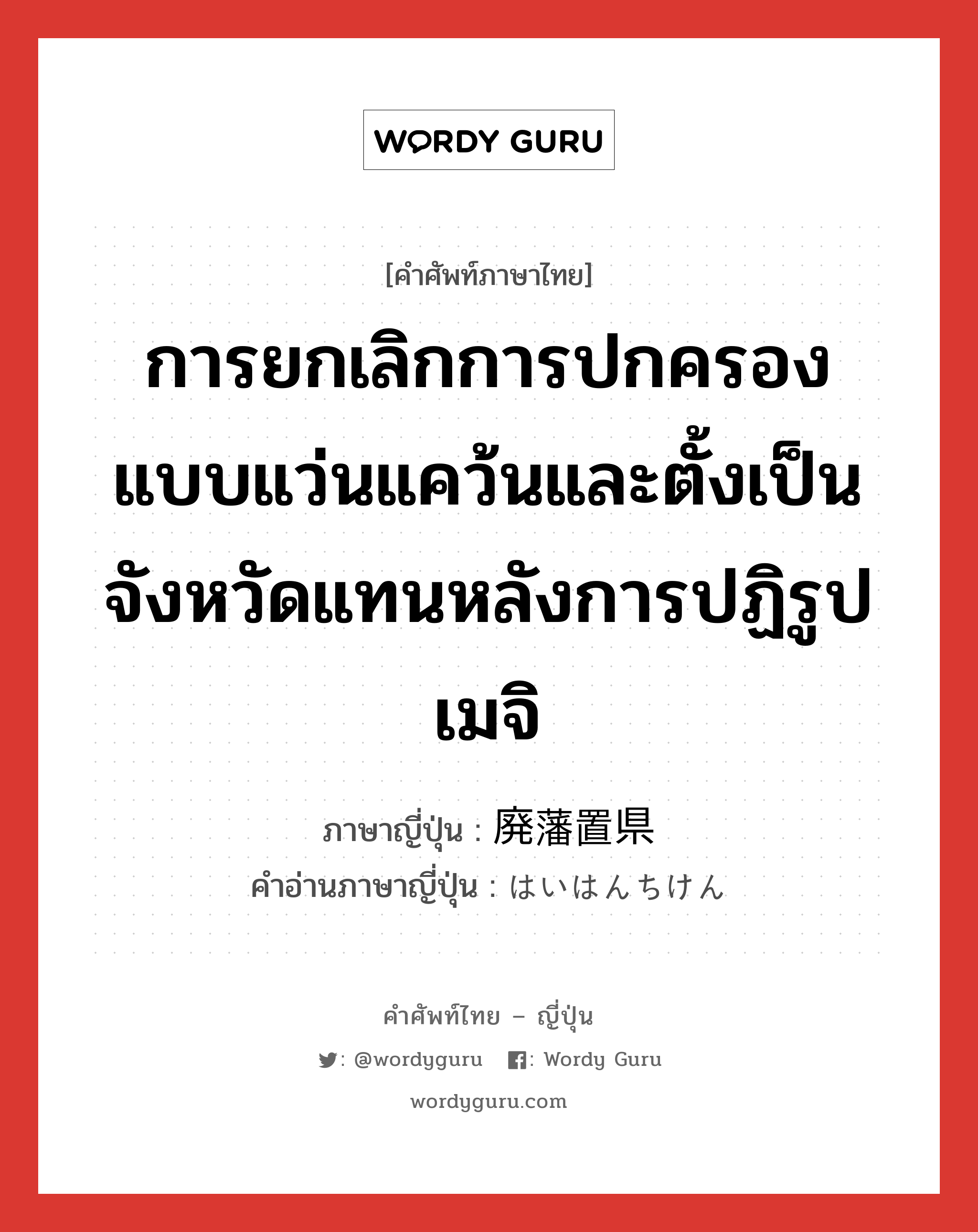 การยกเลิกการปกครองแบบแว่นแคว้นและตั้งเป็นจังหวัดแทนหลังการปฏิรูปเมจิ ภาษาญี่ปุ่นคืออะไร, คำศัพท์ภาษาไทย - ญี่ปุ่น การยกเลิกการปกครองแบบแว่นแคว้นและตั้งเป็นจังหวัดแทนหลังการปฏิรูปเมจิ ภาษาญี่ปุ่น 廃藩置県 คำอ่านภาษาญี่ปุ่น はいはんちけん หมวด n หมวด n