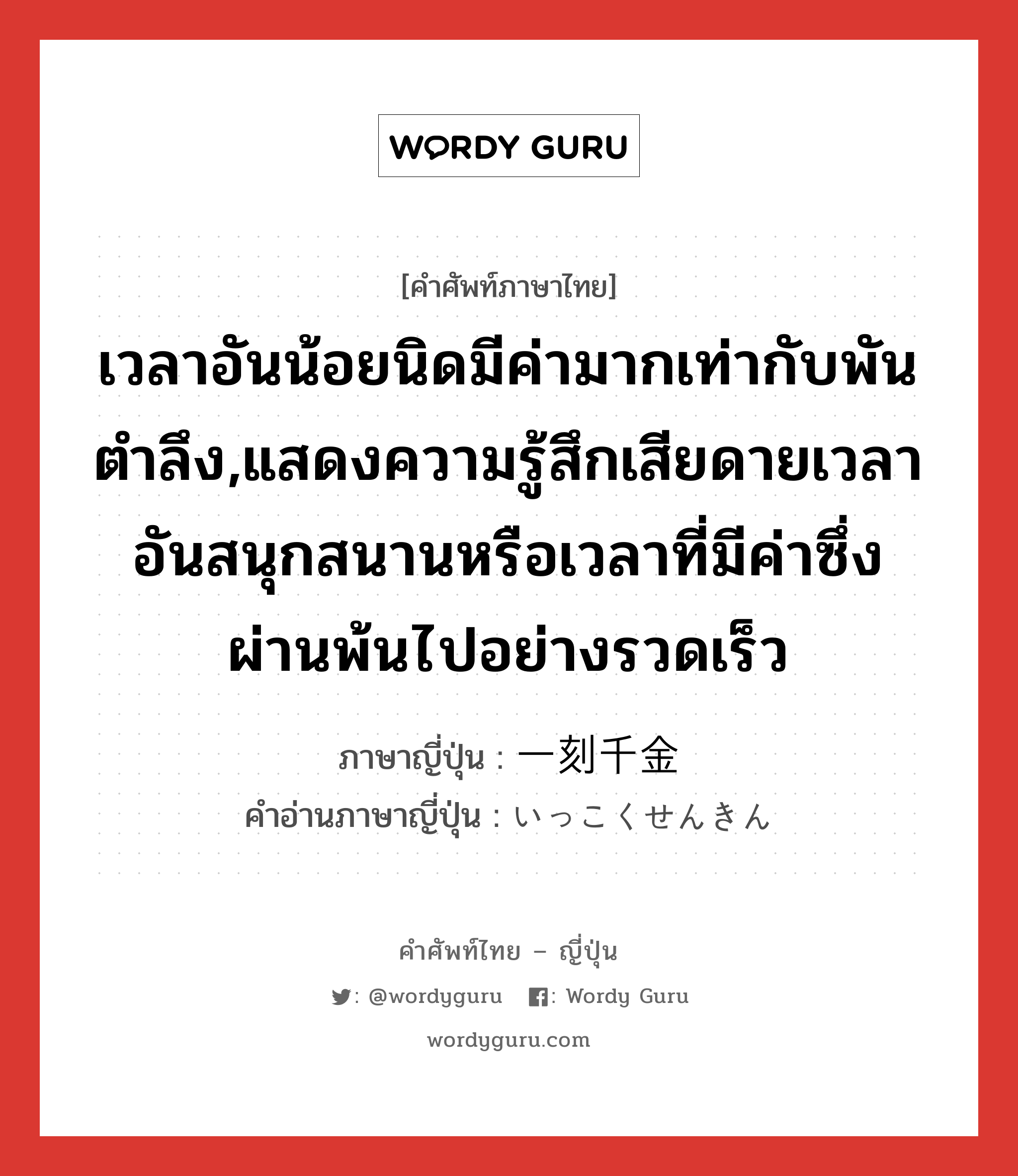 เวลาอันน้อยนิดมีค่ามากเท่ากับพันตำลึง,แสดงความรู้สึกเสียดายเวลาอันสนุกสนานหรือเวลาที่มีค่าซึ่งผ่านพ้นไปอย่างรวดเร็ว ภาษาญี่ปุ่นคืออะไร, คำศัพท์ภาษาไทย - ญี่ปุ่น เวลาอันน้อยนิดมีค่ามากเท่ากับพันตำลึง,แสดงความรู้สึกเสียดายเวลาอันสนุกสนานหรือเวลาที่มีค่าซึ่งผ่านพ้นไปอย่างรวดเร็ว ภาษาญี่ปุ่น 一刻千金 คำอ่านภาษาญี่ปุ่น いっこくせんきん หมวด exp หมวด exp