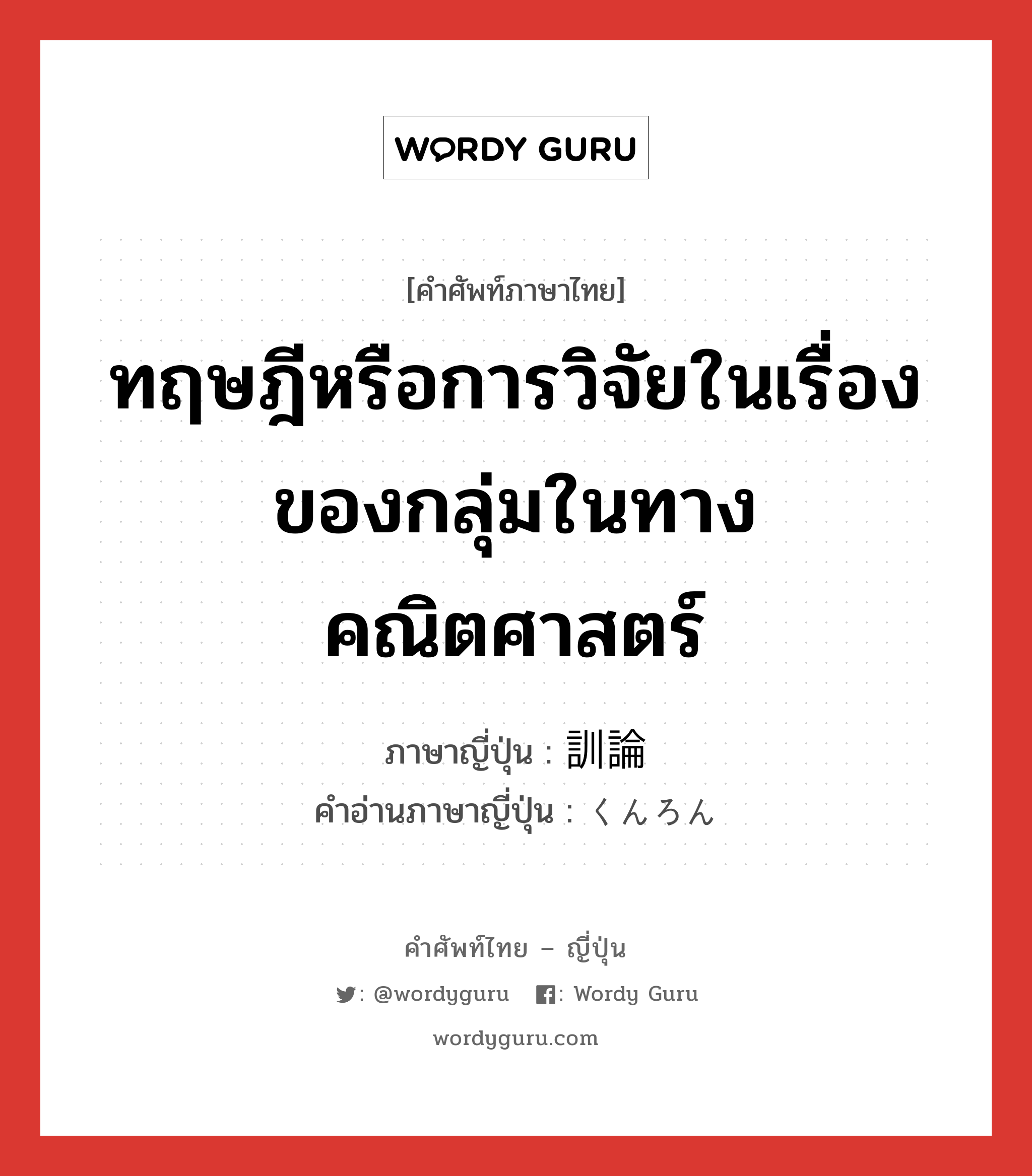 ทฤษฎีหรือการวิจัยในเรื่องของกลุ่มในทางคณิตศาสตร์ ภาษาญี่ปุ่นคืออะไร, คำศัพท์ภาษาไทย - ญี่ปุ่น ทฤษฎีหรือการวิจัยในเรื่องของกลุ่มในทางคณิตศาสตร์ ภาษาญี่ปุ่น 訓論 คำอ่านภาษาญี่ปุ่น くんろん หมวด n หมวด n