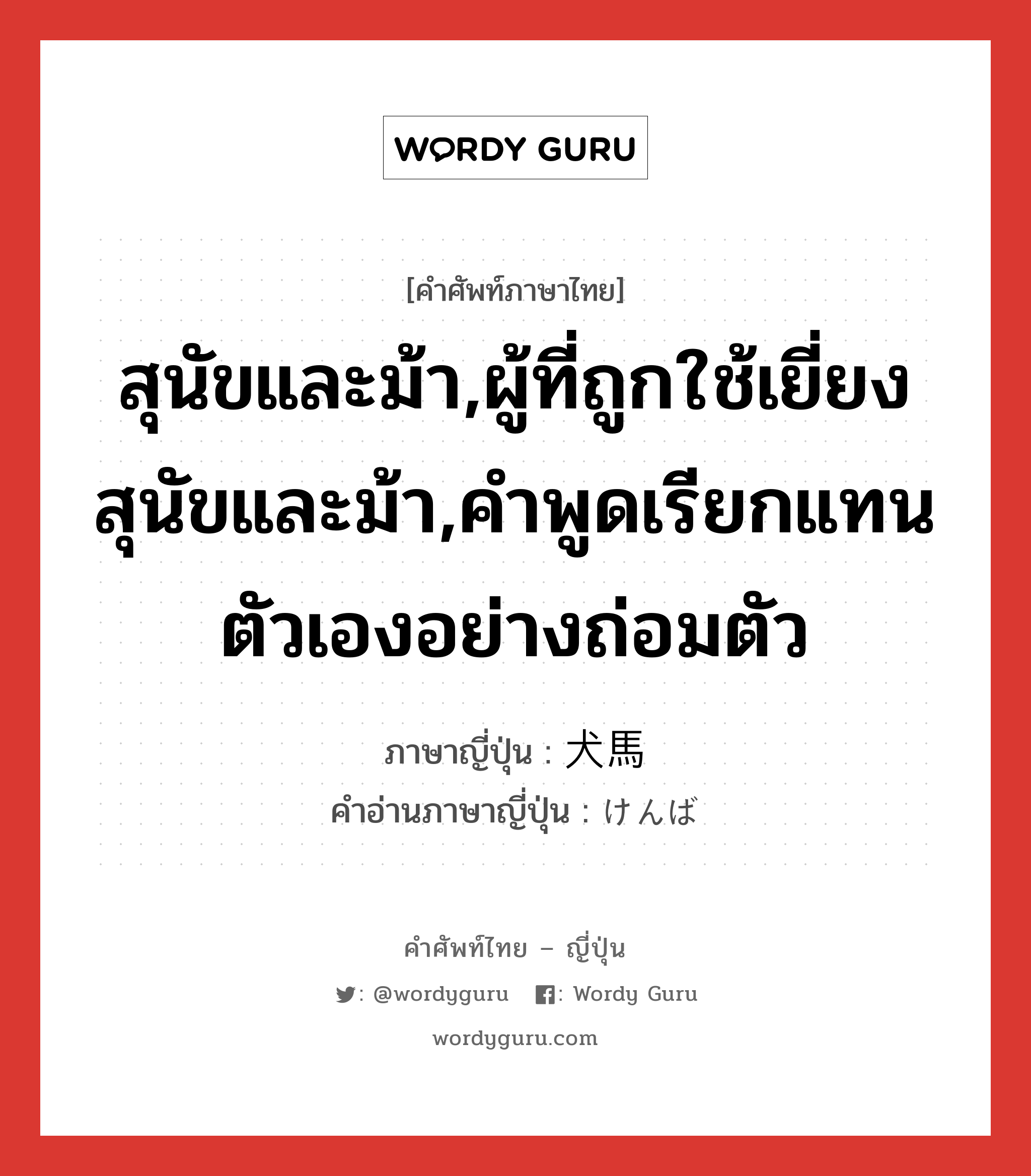 สุนัขและม้า,ผู้ที่ถูกใช้เยี่ยงสุนัขและม้า,คำพูดเรียกแทนตัวเองอย่างถ่อมตัว ภาษาญี่ปุ่นคืออะไร, คำศัพท์ภาษาไทย - ญี่ปุ่น สุนัขและม้า,ผู้ที่ถูกใช้เยี่ยงสุนัขและม้า,คำพูดเรียกแทนตัวเองอย่างถ่อมตัว ภาษาญี่ปุ่น 犬馬 คำอ่านภาษาญี่ปุ่น けんば หมวด n หมวด n