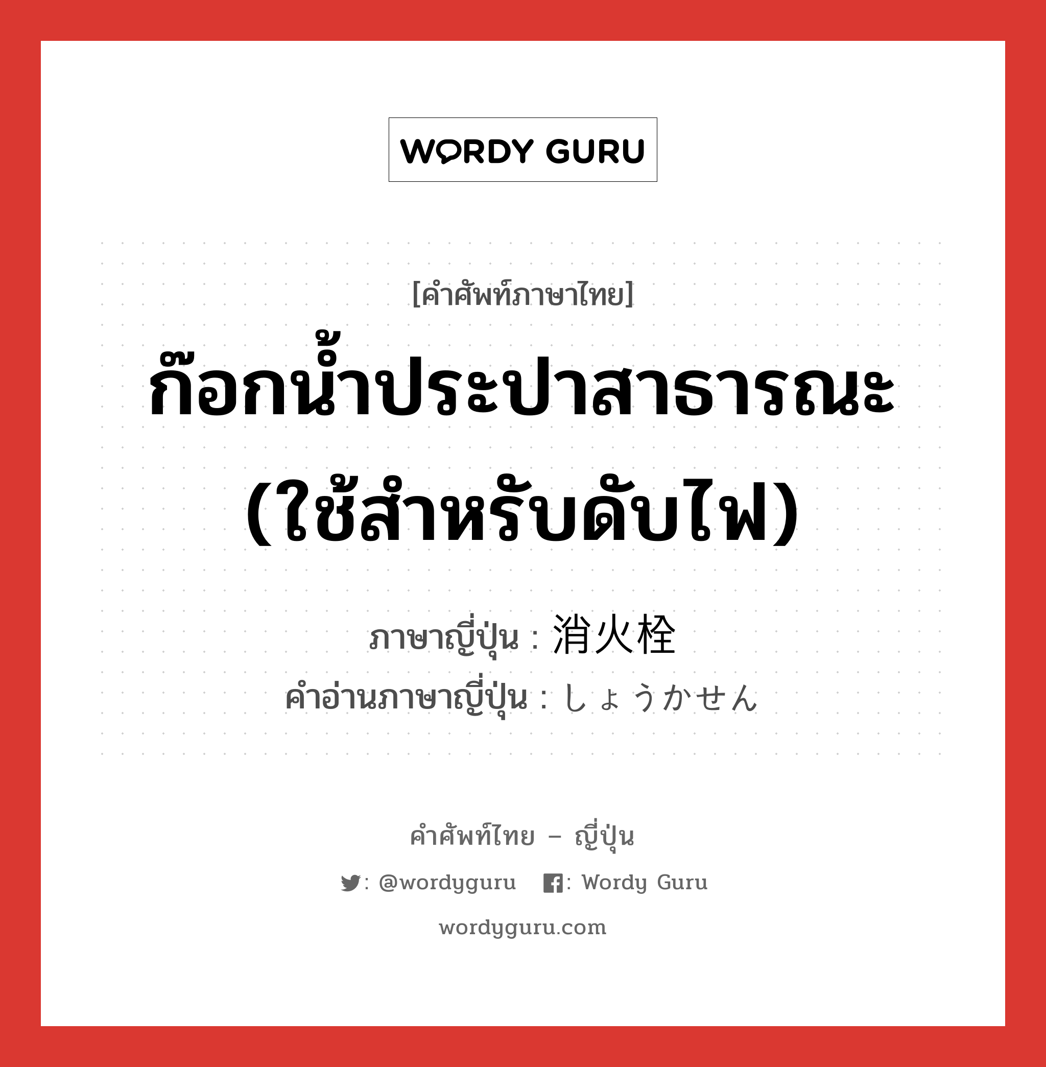 ก๊อกน้ำประปาสาธารณะ (ใช้สำหรับดับไฟ) ภาษาญี่ปุ่นคืออะไร, คำศัพท์ภาษาไทย - ญี่ปุ่น ก๊อกน้ำประปาสาธารณะ (ใช้สำหรับดับไฟ) ภาษาญี่ปุ่น 消火栓 คำอ่านภาษาญี่ปุ่น しょうかせん หมวด n หมวด n