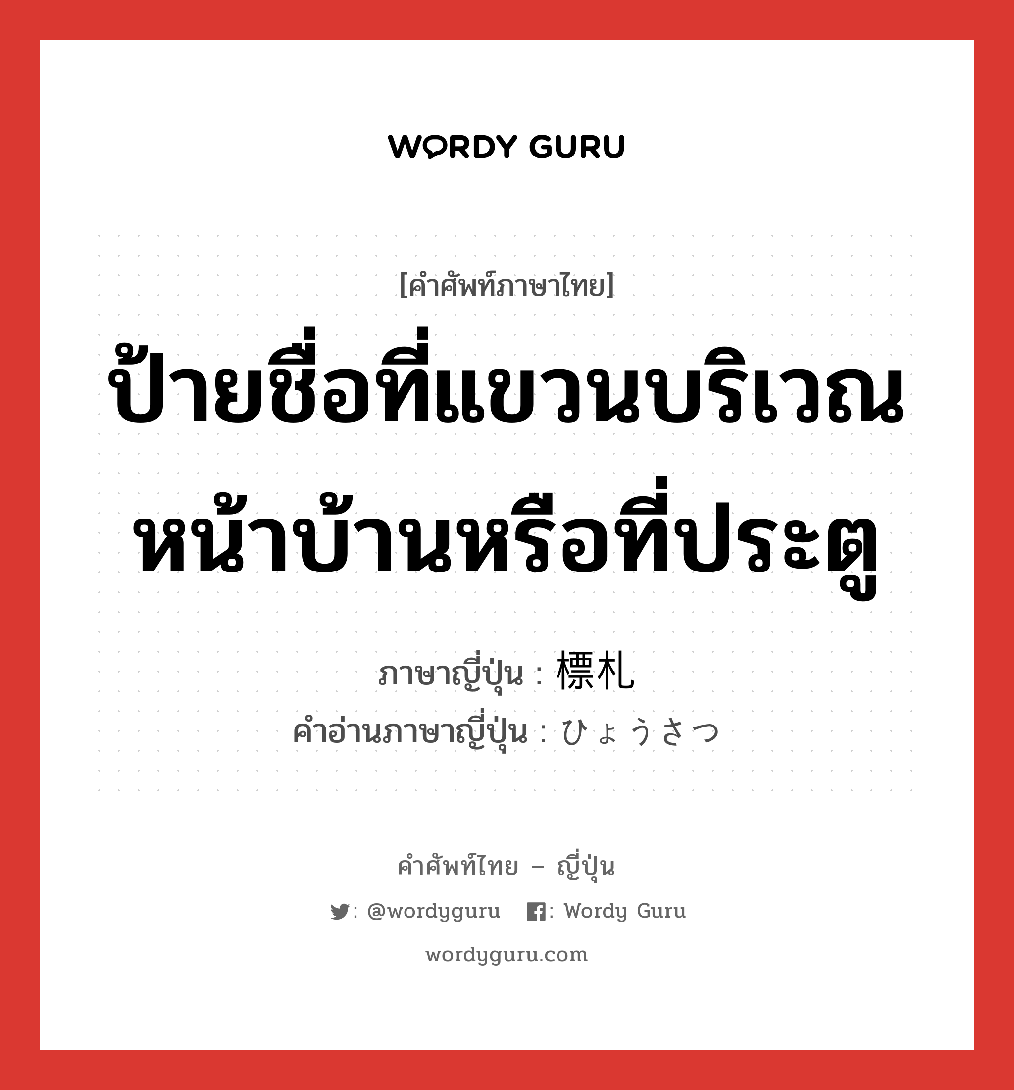 ป้ายชื่อที่แขวนบริเวณหน้าบ้านหรือที่ประตู ภาษาญี่ปุ่นคืออะไร, คำศัพท์ภาษาไทย - ญี่ปุ่น ป้ายชื่อที่แขวนบริเวณหน้าบ้านหรือที่ประตู ภาษาญี่ปุ่น 標札 คำอ่านภาษาญี่ปุ่น ひょうさつ หมวด n หมวด n