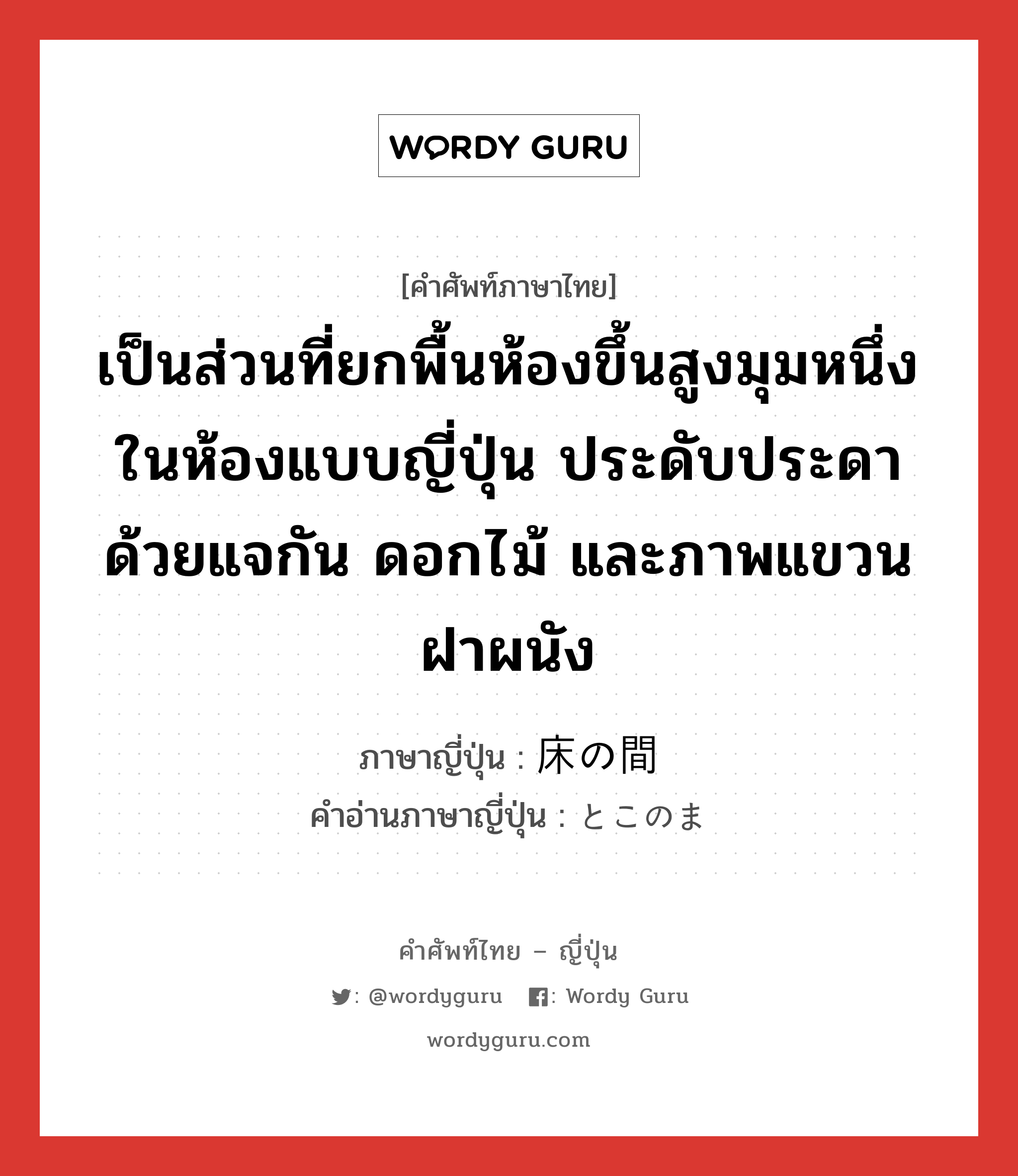 เป็นส่วนที่ยกพื้นห้องขึ้นสูงมุมหนึ่งในห้องแบบญี่ปุ่น ประดับประดาด้วยแจกัน ดอกไม้ และภาพแขวนฝาผนัง ภาษาญี่ปุ่นคืออะไร, คำศัพท์ภาษาไทย - ญี่ปุ่น เป็นส่วนที่ยกพื้นห้องขึ้นสูงมุมหนึ่งในห้องแบบญี่ปุ่น ประดับประดาด้วยแจกัน ดอกไม้ และภาพแขวนฝาผนัง ภาษาญี่ปุ่น 床の間 คำอ่านภาษาญี่ปุ่น とこのま หมวด n หมวด n