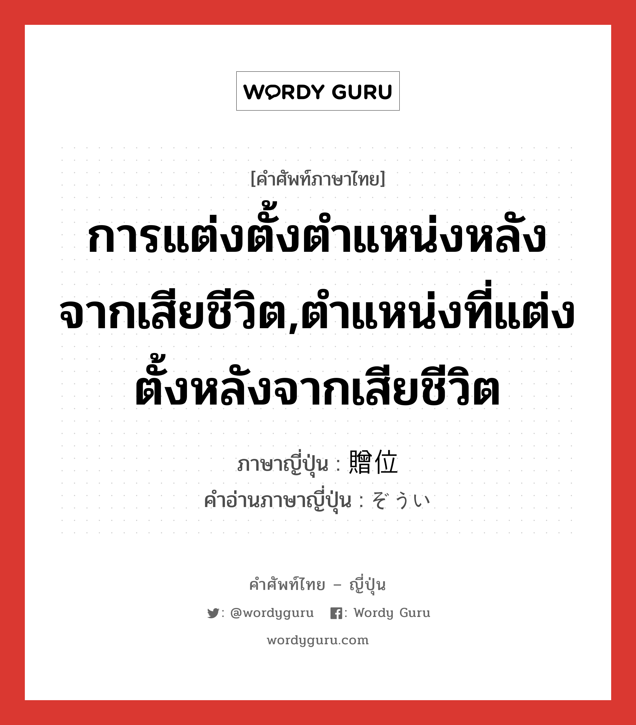 การแต่งตั้งตำแหน่งหลังจากเสียชีวิต,ตำแหน่งที่แต่งตั้งหลังจากเสียชีวิต ภาษาญี่ปุ่นคืออะไร, คำศัพท์ภาษาไทย - ญี่ปุ่น การแต่งตั้งตำแหน่งหลังจากเสียชีวิต,ตำแหน่งที่แต่งตั้งหลังจากเสียชีวิต ภาษาญี่ปุ่น 贈位 คำอ่านภาษาญี่ปุ่น ぞうい หมวด n หมวด n