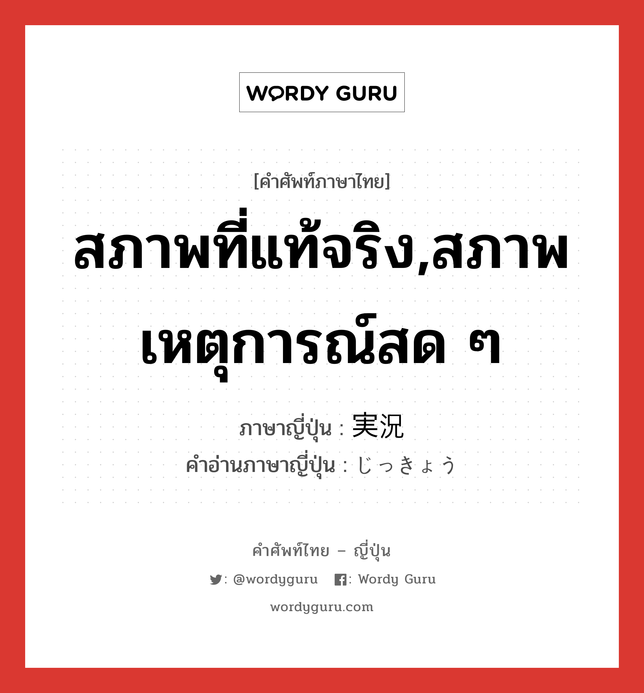 สภาพที่แท้จริง,สภาพเหตุการณ์สด ๆ ภาษาญี่ปุ่นคืออะไร, คำศัพท์ภาษาไทย - ญี่ปุ่น สภาพที่แท้จริง,สภาพเหตุการณ์สด ๆ ภาษาญี่ปุ่น 実況 คำอ่านภาษาญี่ปุ่น じっきょう หมวด n หมวด n