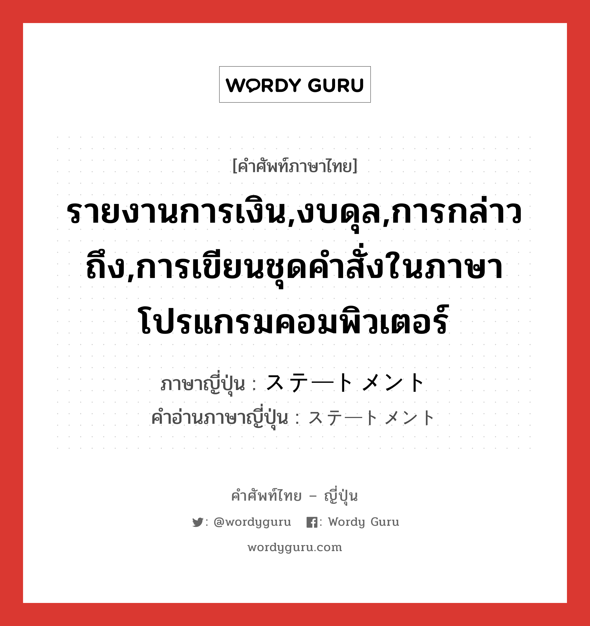 รายงานการเงิน,งบดุล,การกล่าวถึง,การเขียนชุดคำสั่งในภาษาโปรแกรมคอมพิวเตอร์ ภาษาญี่ปุ่นคืออะไร, คำศัพท์ภาษาไทย - ญี่ปุ่น รายงานการเงิน,งบดุล,การกล่าวถึง,การเขียนชุดคำสั่งในภาษาโปรแกรมคอมพิวเตอร์ ภาษาญี่ปุ่น ステートメント คำอ่านภาษาญี่ปุ่น ステートメント หมวด n หมวด n