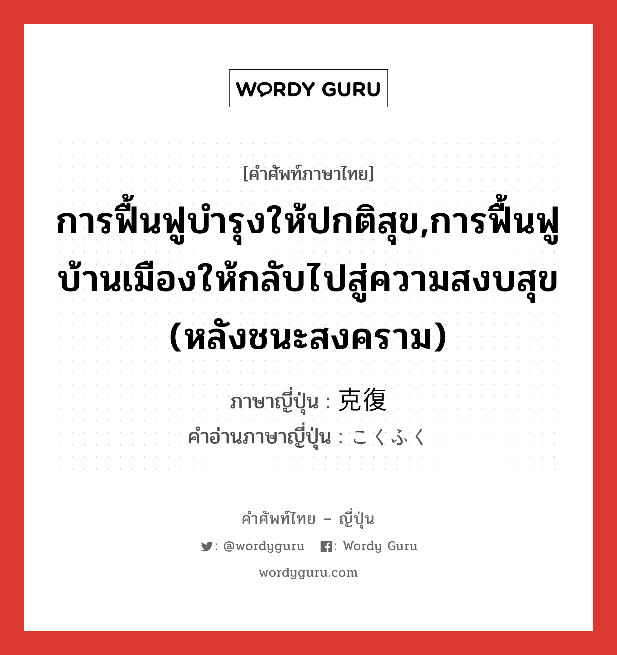 การฟื้นฟูบำรุงให้ปกติสุข,การฟื้นฟูบ้านเมืองให้กลับไปสู่ความสงบสุข (หลังชนะสงคราม) ภาษาญี่ปุ่นคืออะไร, คำศัพท์ภาษาไทย - ญี่ปุ่น การฟื้นฟูบำรุงให้ปกติสุข,การฟื้นฟูบ้านเมืองให้กลับไปสู่ความสงบสุข (หลังชนะสงคราม) ภาษาญี่ปุ่น 克復 คำอ่านภาษาญี่ปุ่น こくふく หมวด n หมวด n