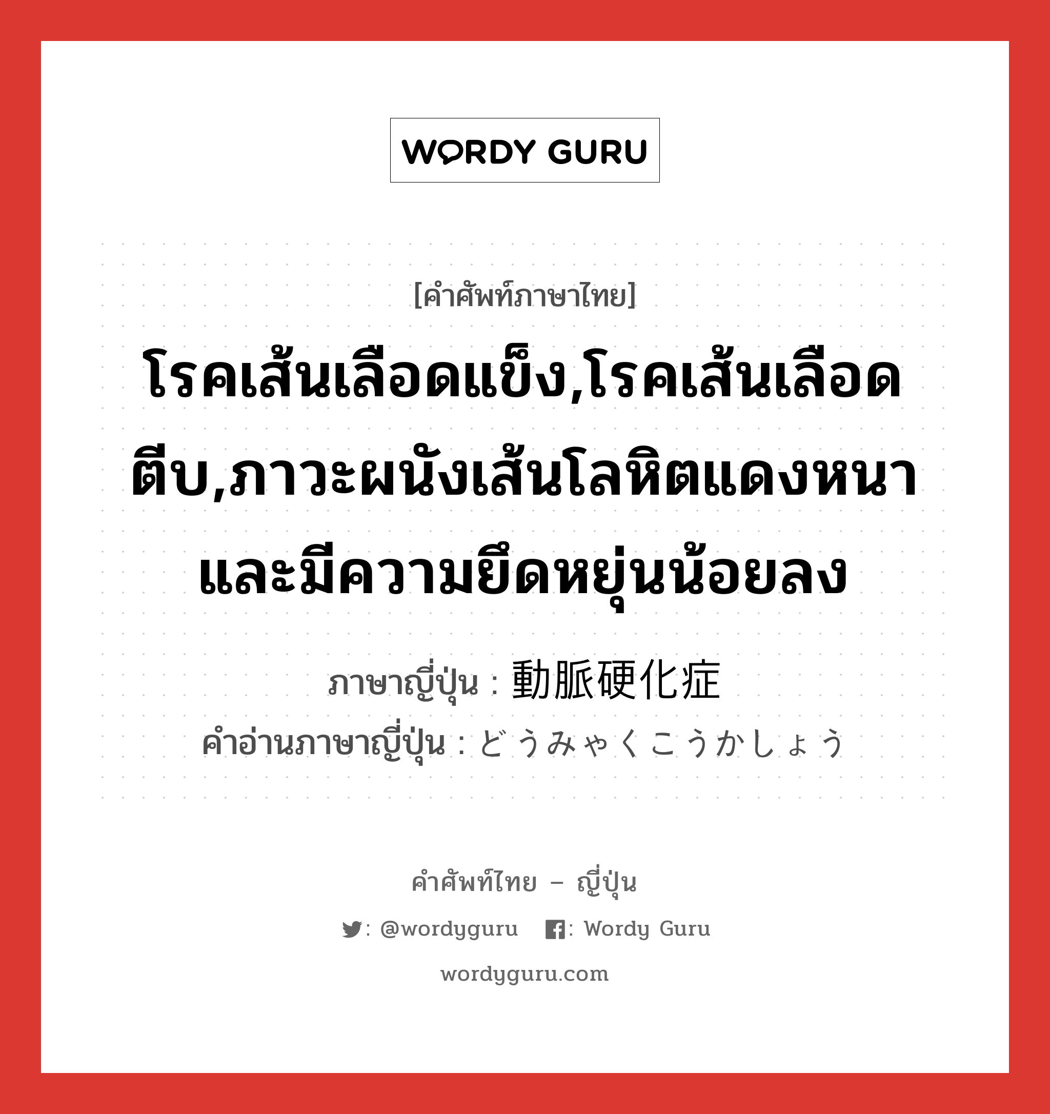 โรคเส้นเลือดแข็ง,โรคเส้นเลือดตีบ,ภาวะผนังเส้นโลหิตแดงหนาและมีความยึดหยุ่นน้อยลง ภาษาญี่ปุ่นคืออะไร, คำศัพท์ภาษาไทย - ญี่ปุ่น โรคเส้นเลือดแข็ง,โรคเส้นเลือดตีบ,ภาวะผนังเส้นโลหิตแดงหนาและมีความยึดหยุ่นน้อยลง ภาษาญี่ปุ่น 動脈硬化症 คำอ่านภาษาญี่ปุ่น どうみゃくこうかしょう หมวด n หมวด n