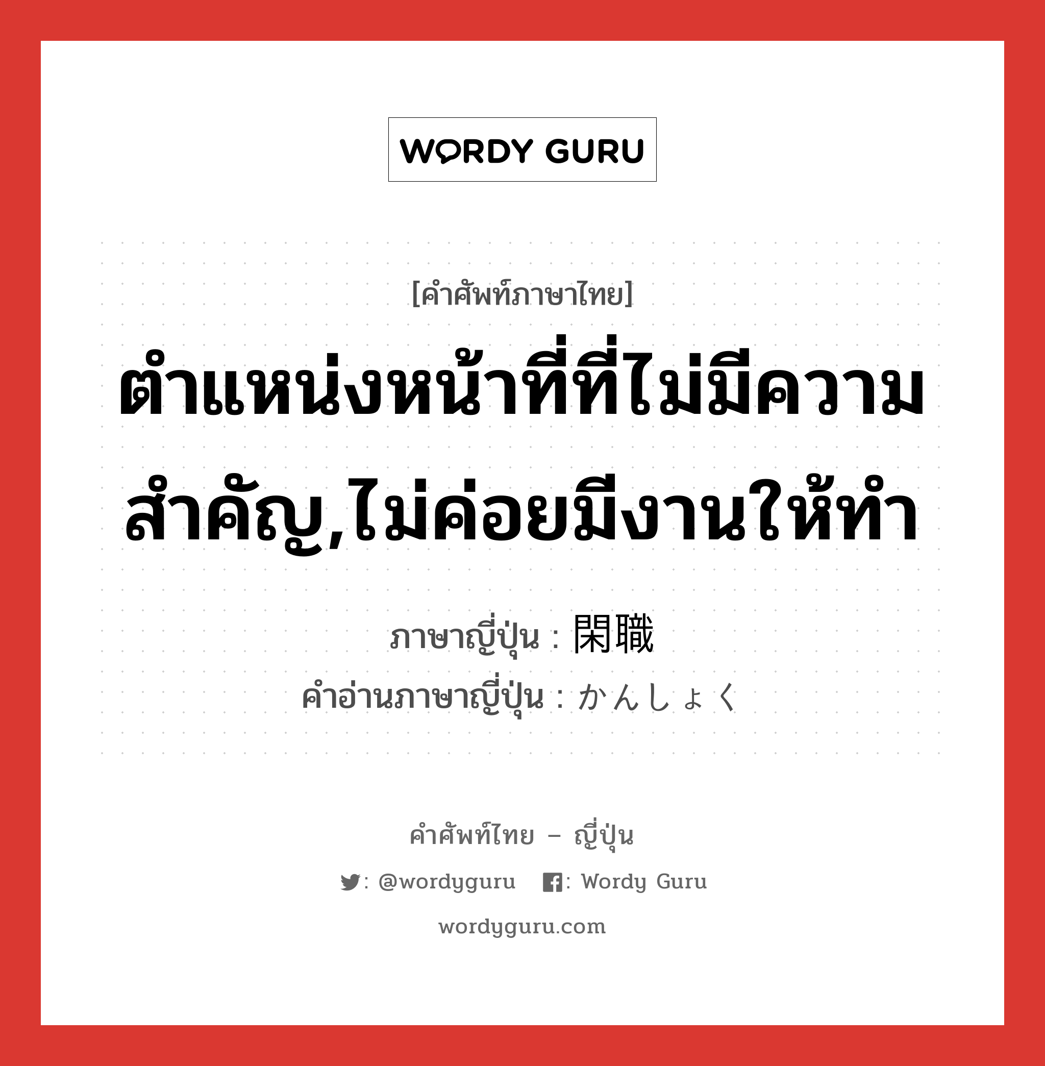 ตำแหน่งหน้าที่ที่ไม่มีความสำคัญ,ไม่ค่อยมีงานให้ทำ ภาษาญี่ปุ่นคืออะไร, คำศัพท์ภาษาไทย - ญี่ปุ่น ตำแหน่งหน้าที่ที่ไม่มีความสำคัญ,ไม่ค่อยมีงานให้ทำ ภาษาญี่ปุ่น 閑職 คำอ่านภาษาญี่ปุ่น かんしょく หมวด n หมวด n