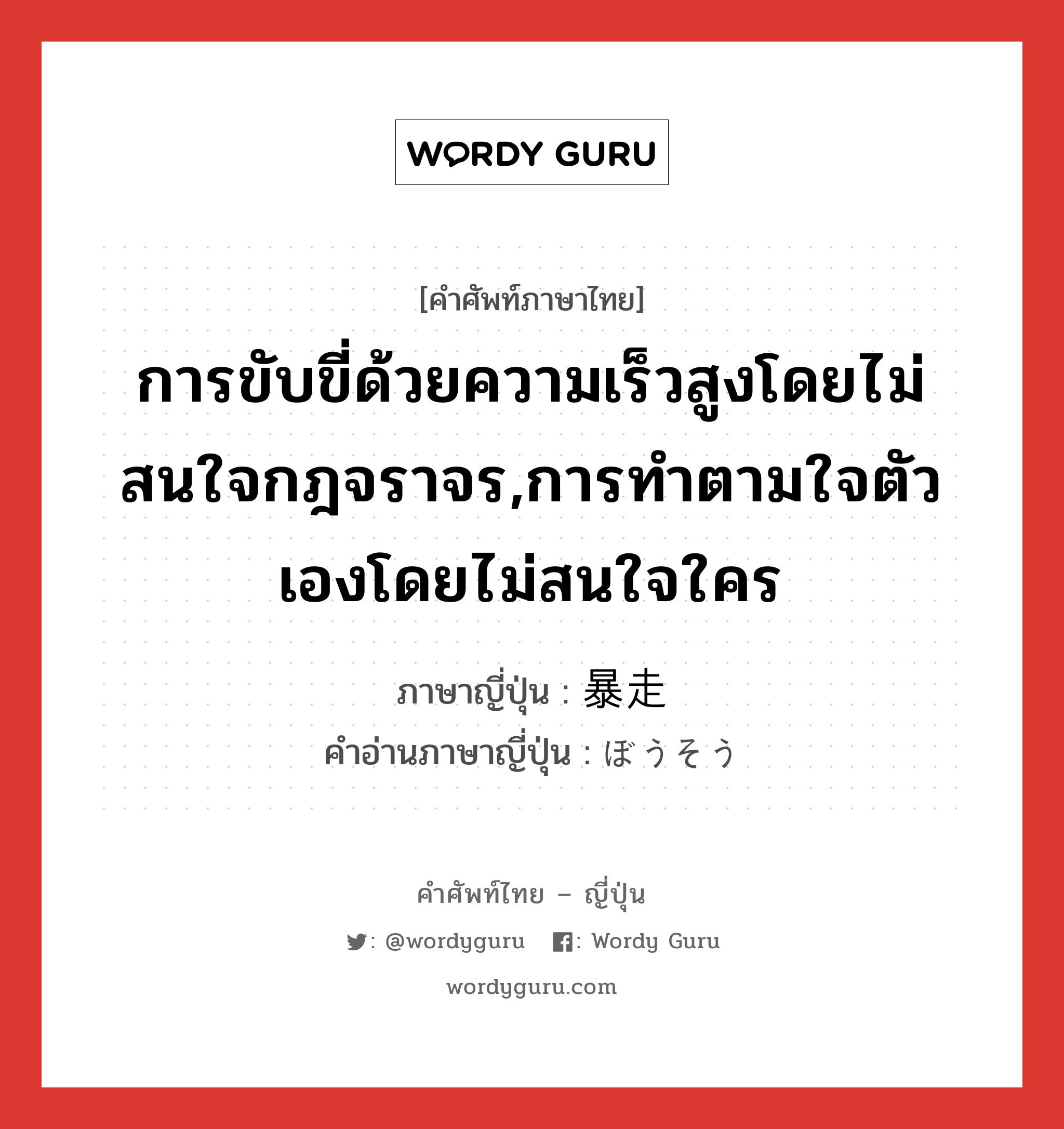 การขับขี่ด้วยความเร็วสูงโดยไม่สนใจกฎจราจร,การทำตามใจตัวเองโดยไม่สนใจใคร ภาษาญี่ปุ่นคืออะไร, คำศัพท์ภาษาไทย - ญี่ปุ่น การขับขี่ด้วยความเร็วสูงโดยไม่สนใจกฎจราจร,การทำตามใจตัวเองโดยไม่สนใจใคร ภาษาญี่ปุ่น 暴走 คำอ่านภาษาญี่ปุ่น ぼうそう หมวด n หมวด n