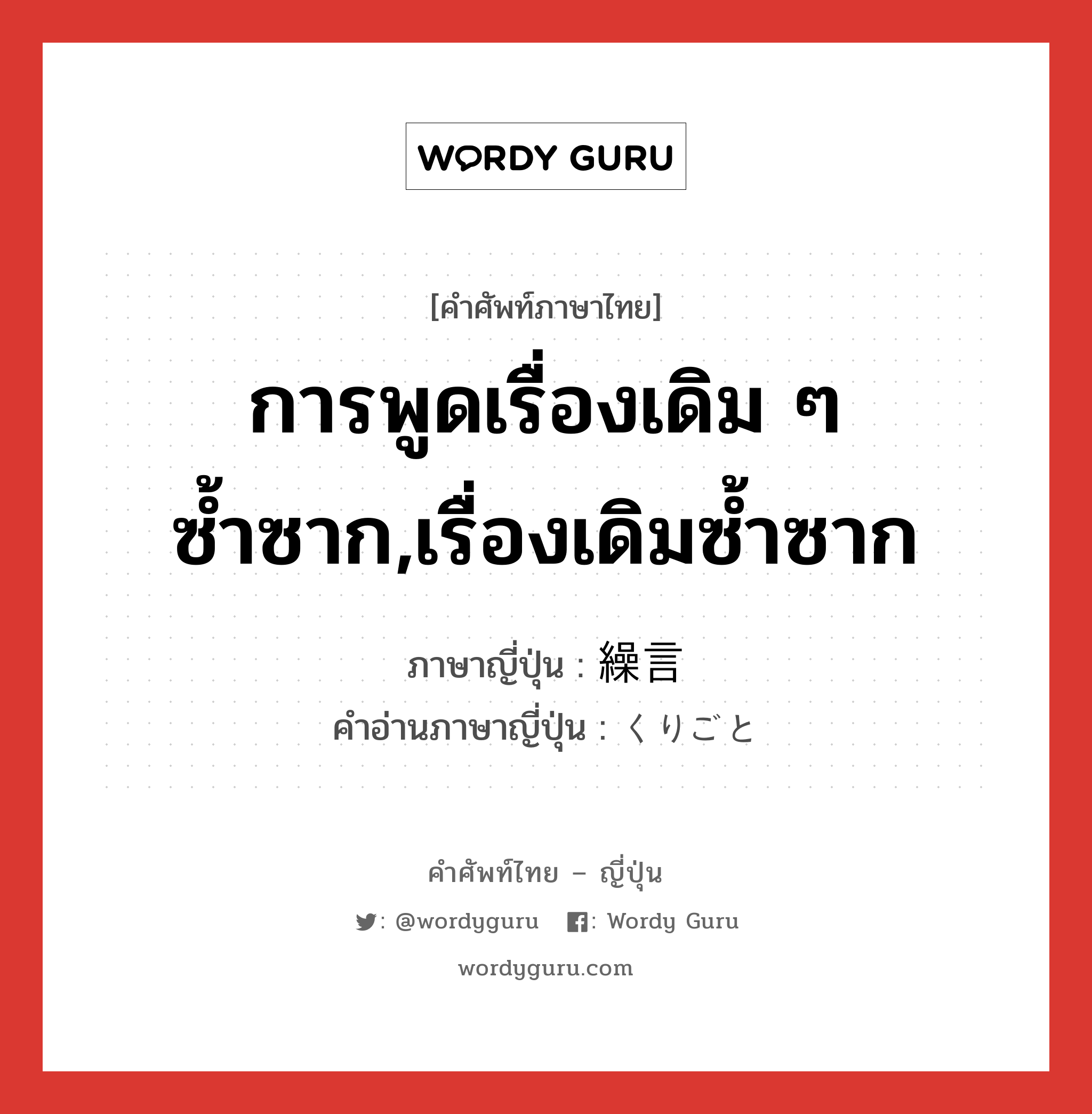 การพูดเรื่องเดิม ๆ ซ้ำซาก,เรื่องเดิมซ้ำซาก ภาษาญี่ปุ่นคืออะไร, คำศัพท์ภาษาไทย - ญี่ปุ่น การพูดเรื่องเดิม ๆ ซ้ำซาก,เรื่องเดิมซ้ำซาก ภาษาญี่ปุ่น 繰言 คำอ่านภาษาญี่ปุ่น くりごと หมวด n หมวด n