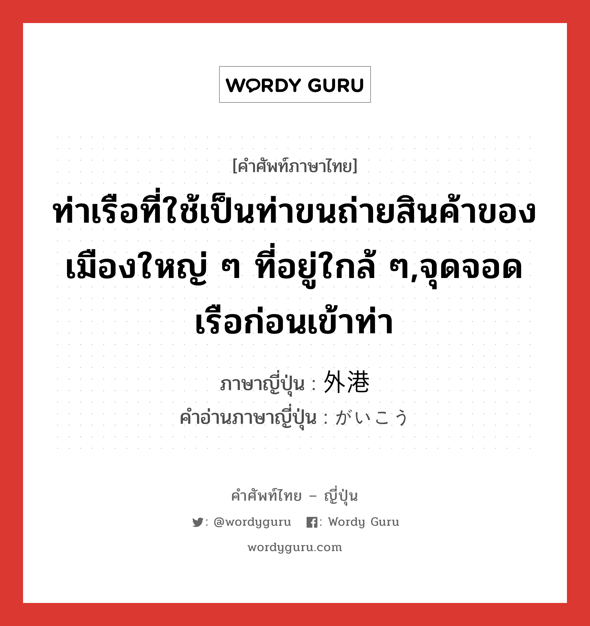 ท่าเรือที่ใช้เป็นท่าขนถ่ายสินค้าของเมืองใหญ่ ๆ ที่อยู่ใกล้ ๆ,จุดจอดเรือก่อนเข้าท่า ภาษาญี่ปุ่นคืออะไร, คำศัพท์ภาษาไทย - ญี่ปุ่น ท่าเรือที่ใช้เป็นท่าขนถ่ายสินค้าของเมืองใหญ่ ๆ ที่อยู่ใกล้ ๆ,จุดจอดเรือก่อนเข้าท่า ภาษาญี่ปุ่น 外港 คำอ่านภาษาญี่ปุ่น がいこう หมวด n หมวด n