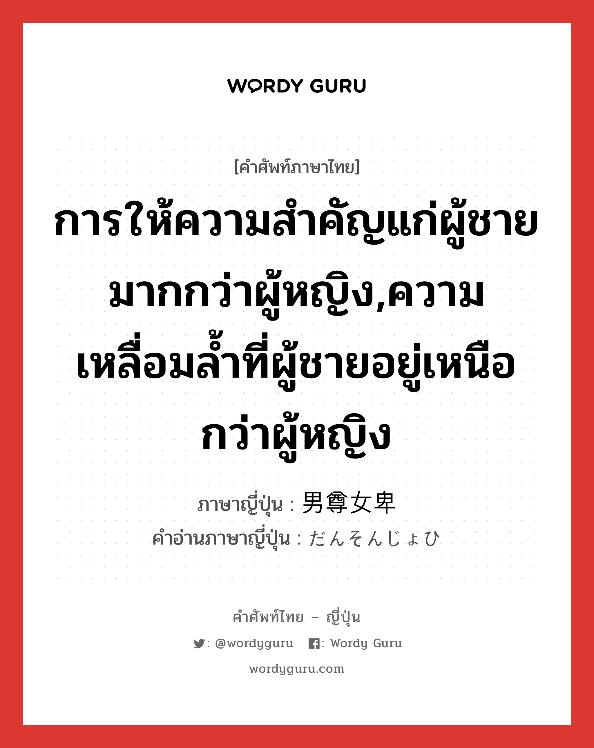 การให้ความสำคัญแก่ผู้ชายมากกว่าผู้หญิง,ความเหลื่อมล้ำที่ผู้ชายอยู่เหนือกว่าผู้หญิง ภาษาญี่ปุ่นคืออะไร, คำศัพท์ภาษาไทย - ญี่ปุ่น การให้ความสำคัญแก่ผู้ชายมากกว่าผู้หญิง,ความเหลื่อมล้ำที่ผู้ชายอยู่เหนือกว่าผู้หญิง ภาษาญี่ปุ่น 男尊女卑 คำอ่านภาษาญี่ปุ่น だんそんじょひ หมวด n หมวด n