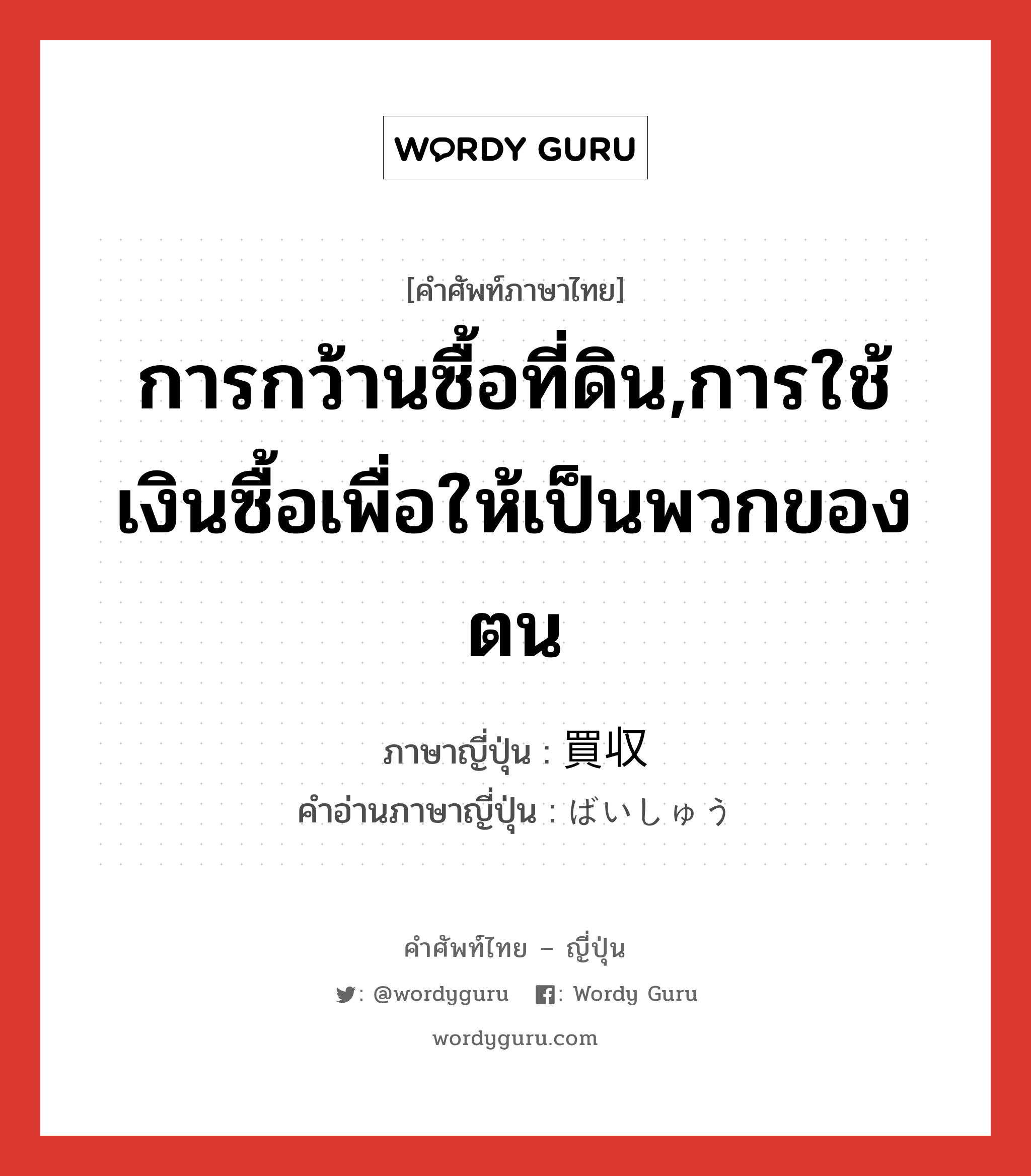 การกว้านซื้อที่ดิน,การใช้เงินซื้อเพื่อให้เป็นพวกของตน ภาษาญี่ปุ่นคืออะไร, คำศัพท์ภาษาไทย - ญี่ปุ่น การกว้านซื้อที่ดิน,การใช้เงินซื้อเพื่อให้เป็นพวกของตน ภาษาญี่ปุ่น 買収 คำอ่านภาษาญี่ปุ่น ばいしゅう หมวด n หมวด n