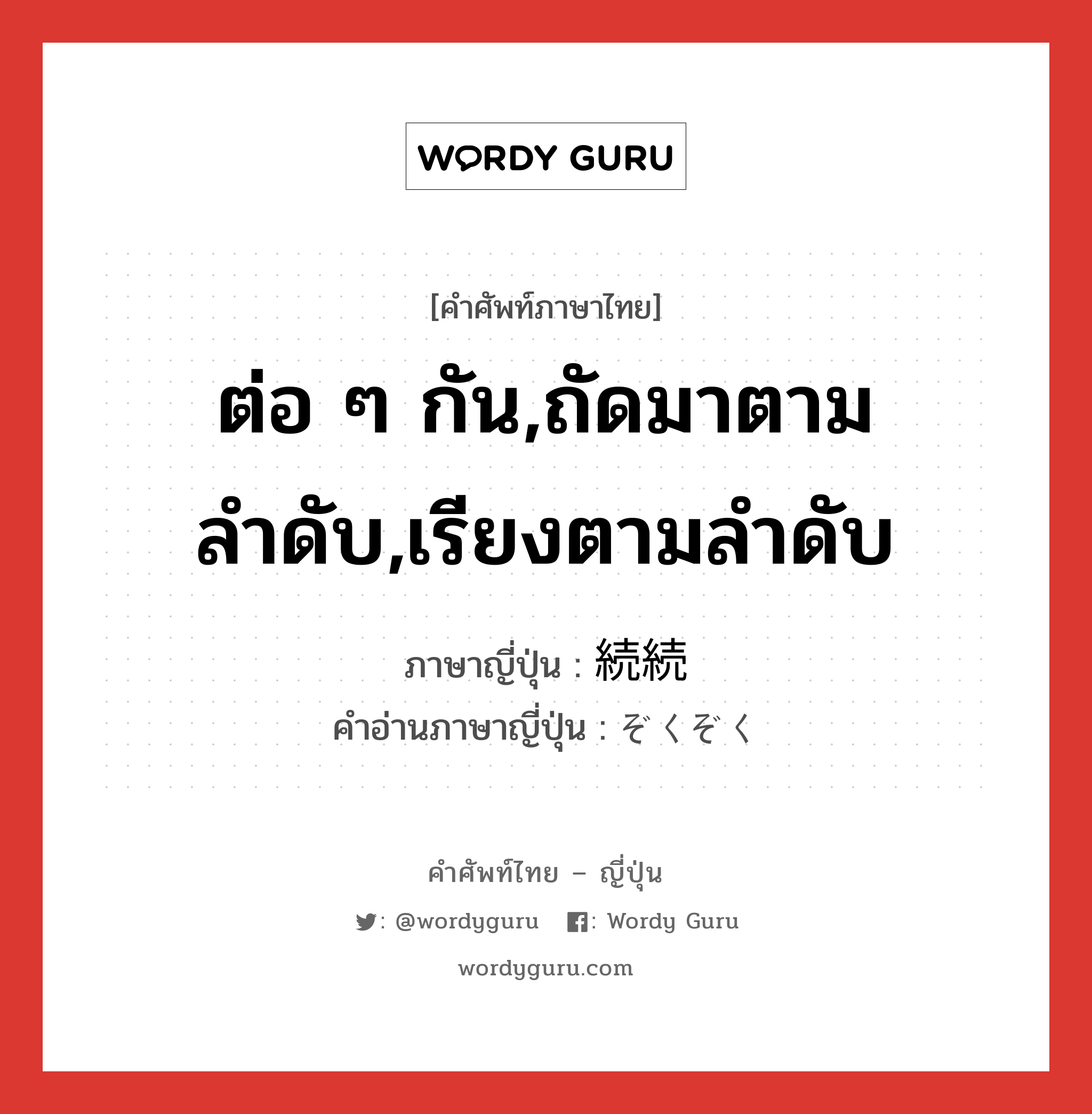 ต่อ ๆ กัน,ถัดมาตามลำดับ,เรียงตามลำดับ ภาษาญี่ปุ่นคืออะไร, คำศัพท์ภาษาไทย - ญี่ปุ่น ต่อ ๆ กัน,ถัดมาตามลำดับ,เรียงตามลำดับ ภาษาญี่ปุ่น 続続 คำอ่านภาษาญี่ปุ่น ぞくぞく หมวด n-adv หมวด n-adv