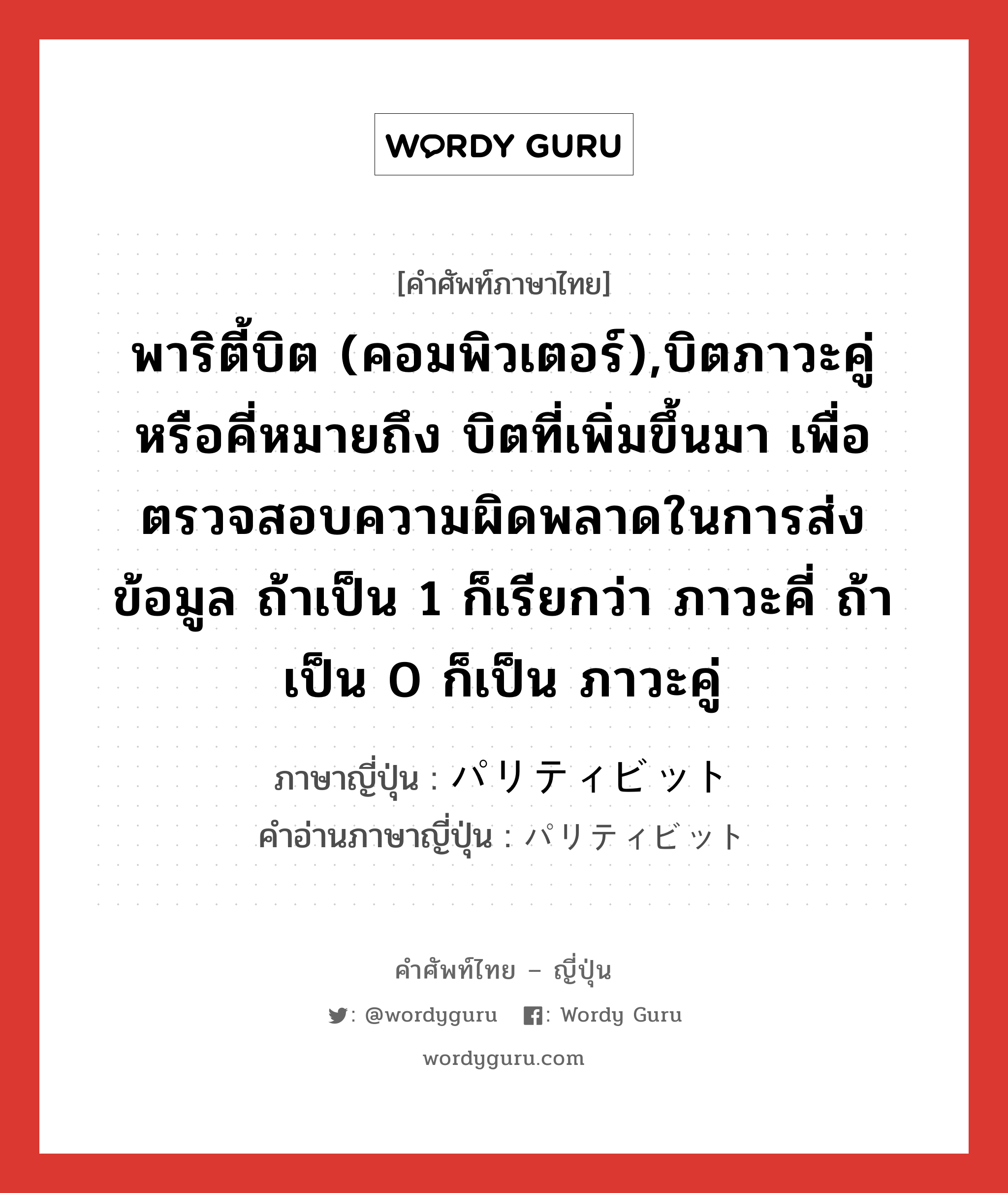 พาริตี้บิต (คอมพิวเตอร์),บิตภาวะคู่หรือคี่หมายถึง บิตที่เพิ่มขึ้นมา เพื่อตรวจสอบความผิดพลาดในการส่งข้อมูล ถ้าเป็น 1 ก็เรียกว่า ภาวะคี่ ถ้าเป็น 0 ก็เป็น ภาวะคู่ ภาษาญี่ปุ่นคืออะไร, คำศัพท์ภาษาไทย - ญี่ปุ่น พาริตี้บิต (คอมพิวเตอร์),บิตภาวะคู่หรือคี่หมายถึง บิตที่เพิ่มขึ้นมา เพื่อตรวจสอบความผิดพลาดในการส่งข้อมูล ถ้าเป็น 1 ก็เรียกว่า ภาวะคี่ ถ้าเป็น 0 ก็เป็น ภาวะคู่ ภาษาญี่ปุ่น パリティビット คำอ่านภาษาญี่ปุ่น パリティビット หมวด n หมวด n