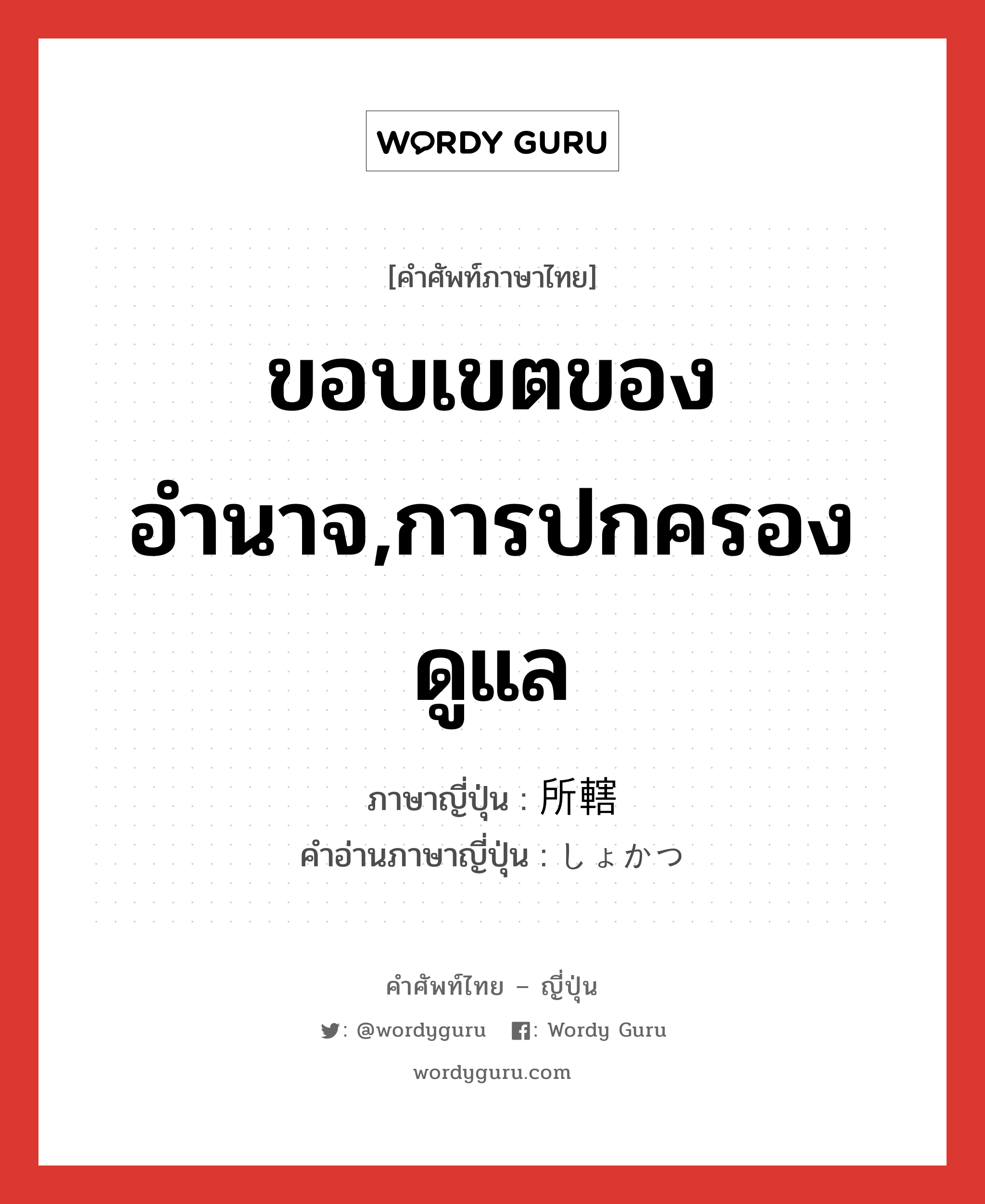 ขอบเขตของอำนาจ,การปกครองดูแล ภาษาญี่ปุ่นคืออะไร, คำศัพท์ภาษาไทย - ญี่ปุ่น ขอบเขตของอำนาจ,การปกครองดูแล ภาษาญี่ปุ่น 所轄 คำอ่านภาษาญี่ปุ่น しょかつ หมวด n หมวด n