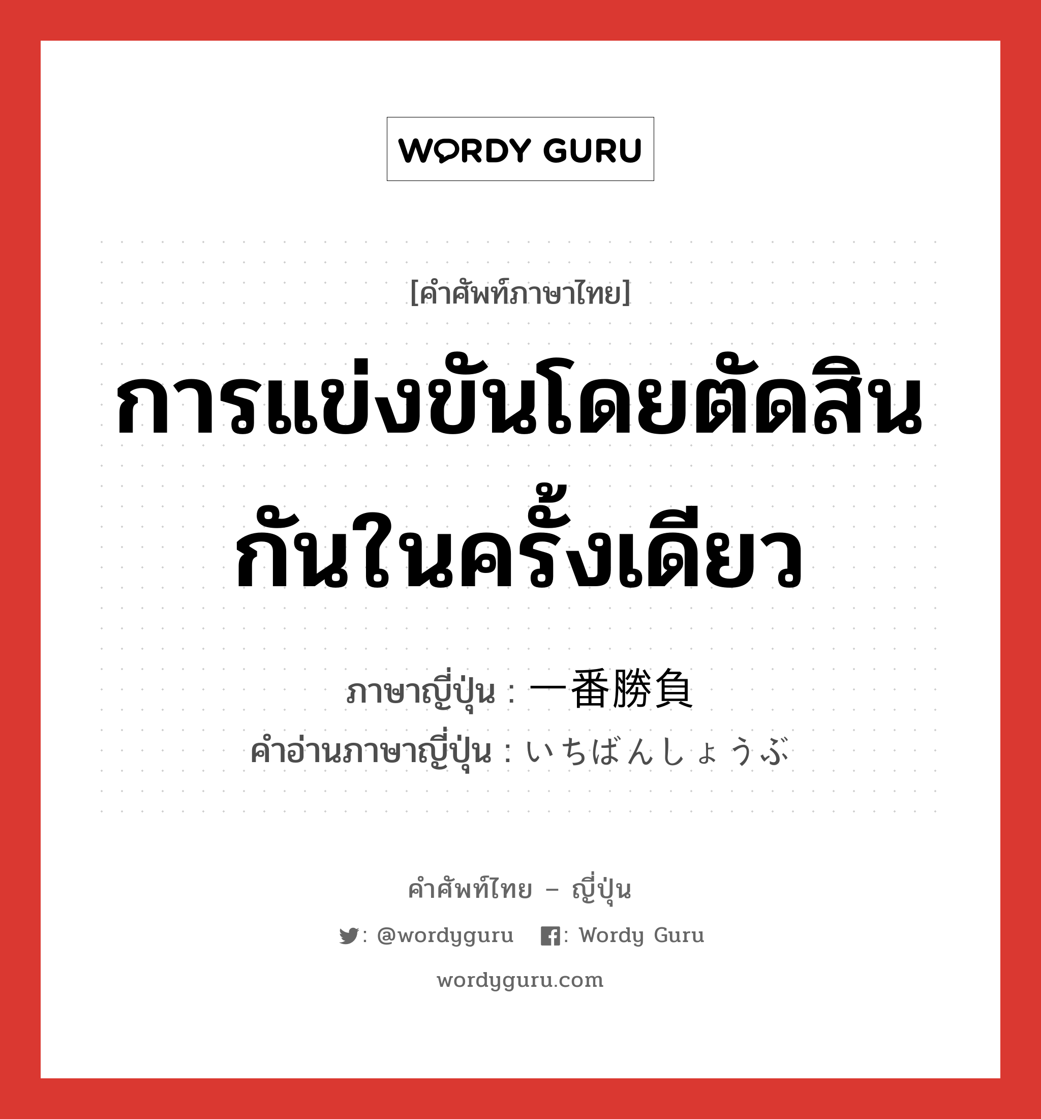 การแข่งขันโดยตัดสินกันในครั้งเดียว ภาษาญี่ปุ่นคืออะไร, คำศัพท์ภาษาไทย - ญี่ปุ่น การแข่งขันโดยตัดสินกันในครั้งเดียว ภาษาญี่ปุ่น 一番勝負 คำอ่านภาษาญี่ปุ่น いちばんしょうぶ หมวด n หมวด n