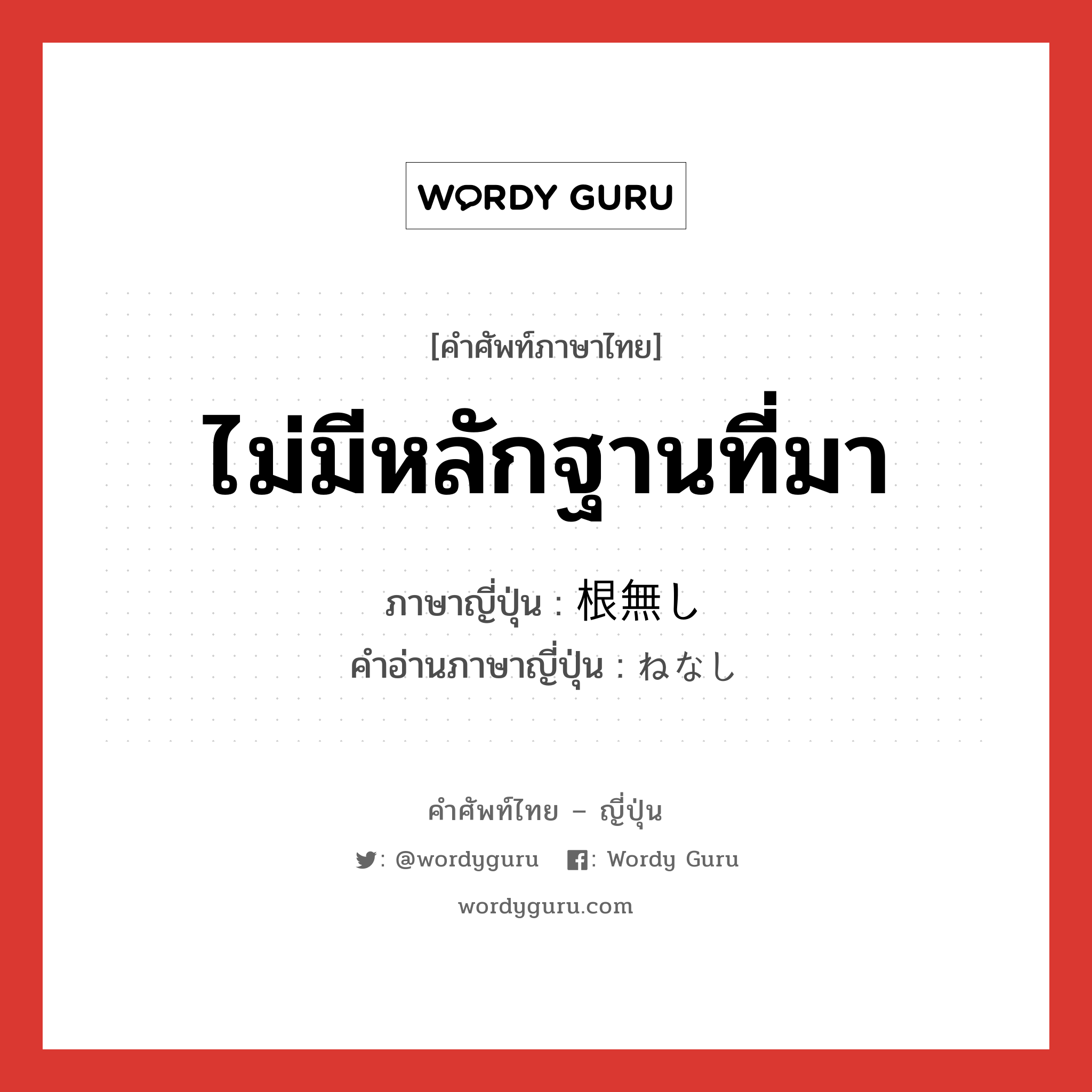 ไม่มีหลักฐานที่มา ภาษาญี่ปุ่นคืออะไร, คำศัพท์ภาษาไทย - ญี่ปุ่น ไม่มีหลักฐานที่มา ภาษาญี่ปุ่น 根無し คำอ่านภาษาญี่ปุ่น ねなし หมวด n หมวด n