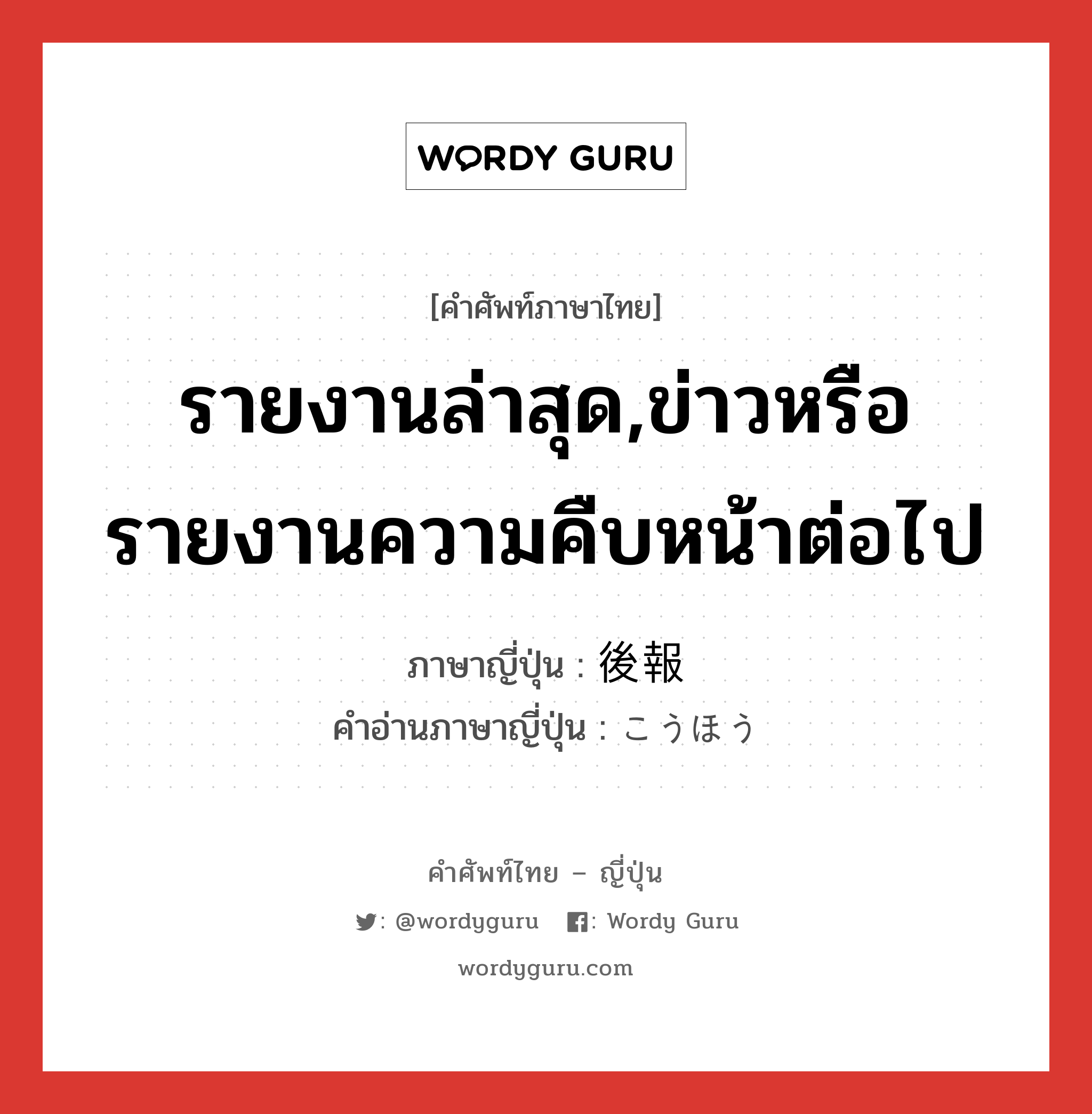 รายงานล่าสุด,ข่าวหรือรายงานความคืบหน้าต่อไป ภาษาญี่ปุ่นคืออะไร, คำศัพท์ภาษาไทย - ญี่ปุ่น รายงานล่าสุด,ข่าวหรือรายงานความคืบหน้าต่อไป ภาษาญี่ปุ่น 後報 คำอ่านภาษาญี่ปุ่น こうほう หมวด n หมวด n