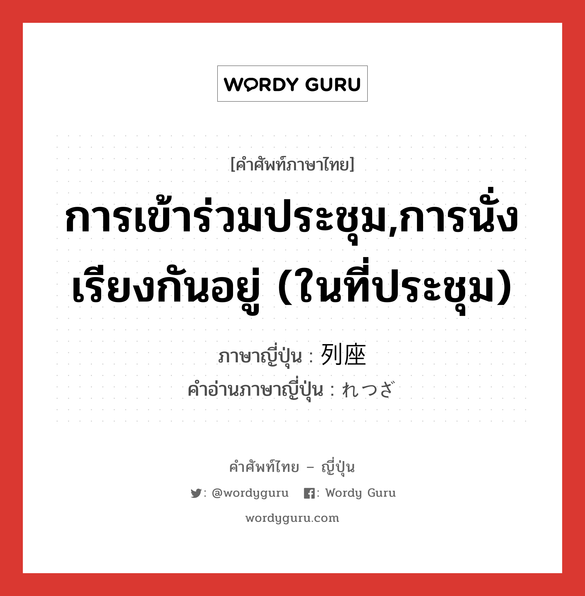 การเข้าร่วมประชุม,การนั่งเรียงกันอยู่ (ในที่ประชุม) ภาษาญี่ปุ่นคืออะไร, คำศัพท์ภาษาไทย - ญี่ปุ่น การเข้าร่วมประชุม,การนั่งเรียงกันอยู่ (ในที่ประชุม) ภาษาญี่ปุ่น 列座 คำอ่านภาษาญี่ปุ่น れつざ หมวด n หมวด n