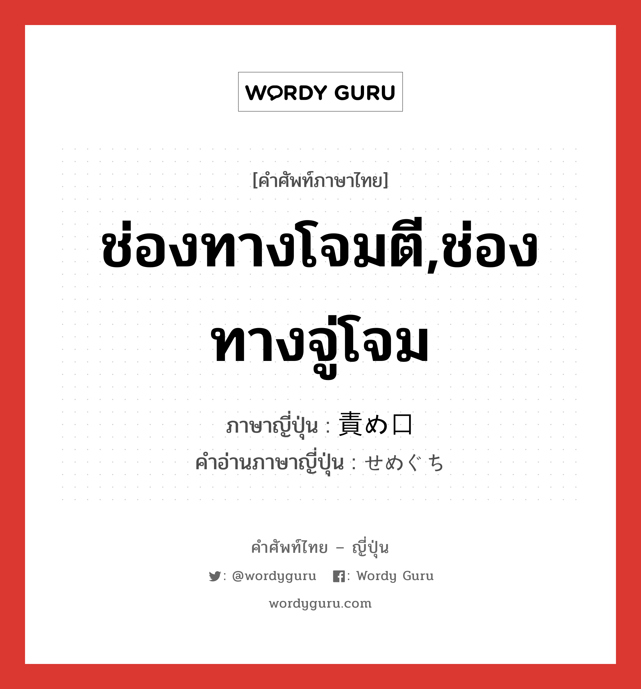 ช่องทางโจมตี,ช่องทางจู่โจม ภาษาญี่ปุ่นคืออะไร, คำศัพท์ภาษาไทย - ญี่ปุ่น ช่องทางโจมตี,ช่องทางจู่โจม ภาษาญี่ปุ่น 責め口 คำอ่านภาษาญี่ปุ่น せめぐち หมวด n หมวด n