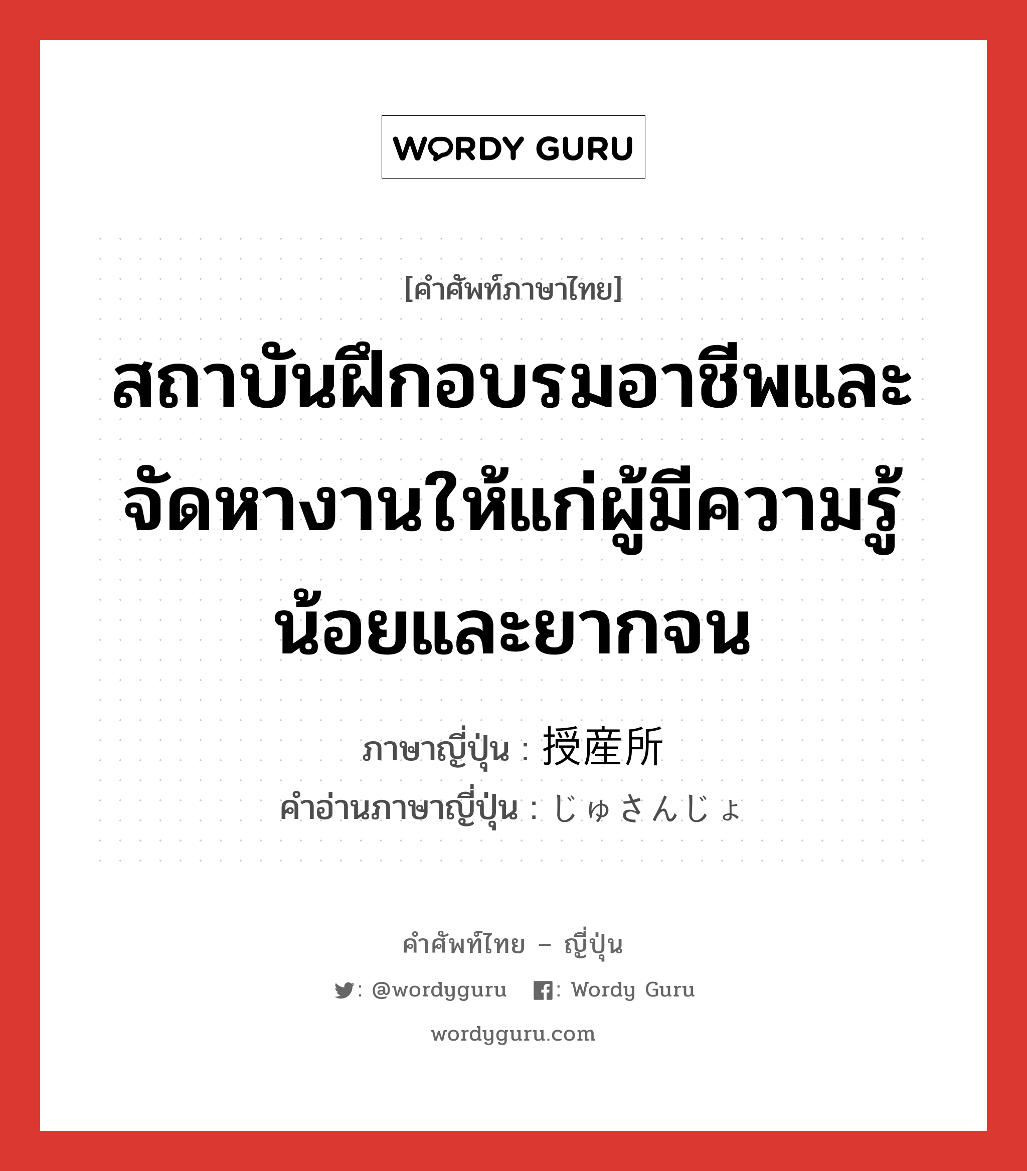 สถาบันฝึกอบรมอาชีพและจัดหางานให้แก่ผู้มีความรู้น้อยและยากจน ภาษาญี่ปุ่นคืออะไร, คำศัพท์ภาษาไทย - ญี่ปุ่น สถาบันฝึกอบรมอาชีพและจัดหางานให้แก่ผู้มีความรู้น้อยและยากจน ภาษาญี่ปุ่น 授産所 คำอ่านภาษาญี่ปุ่น じゅさんじょ หมวด n หมวด n