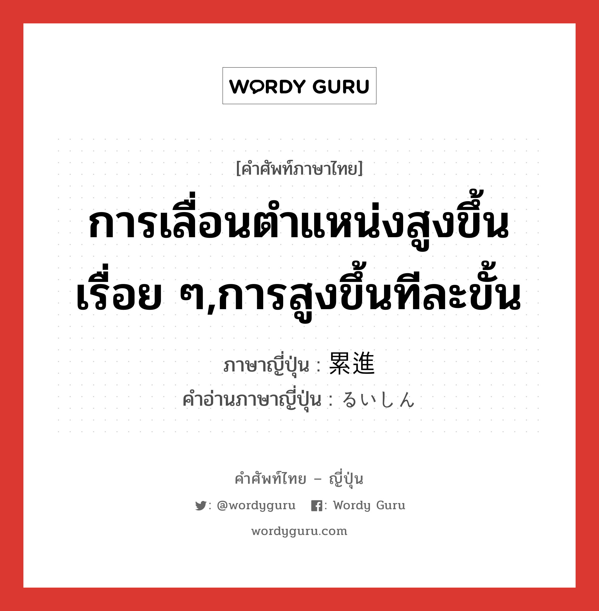 การเลื่อนตำแหน่งสูงขึ้นเรื่อย ๆ,การสูงขึ้นทีละขั้น ภาษาญี่ปุ่นคืออะไร, คำศัพท์ภาษาไทย - ญี่ปุ่น การเลื่อนตำแหน่งสูงขึ้นเรื่อย ๆ,การสูงขึ้นทีละขั้น ภาษาญี่ปุ่น 累進 คำอ่านภาษาญี่ปุ่น るいしん หมวด n หมวด n