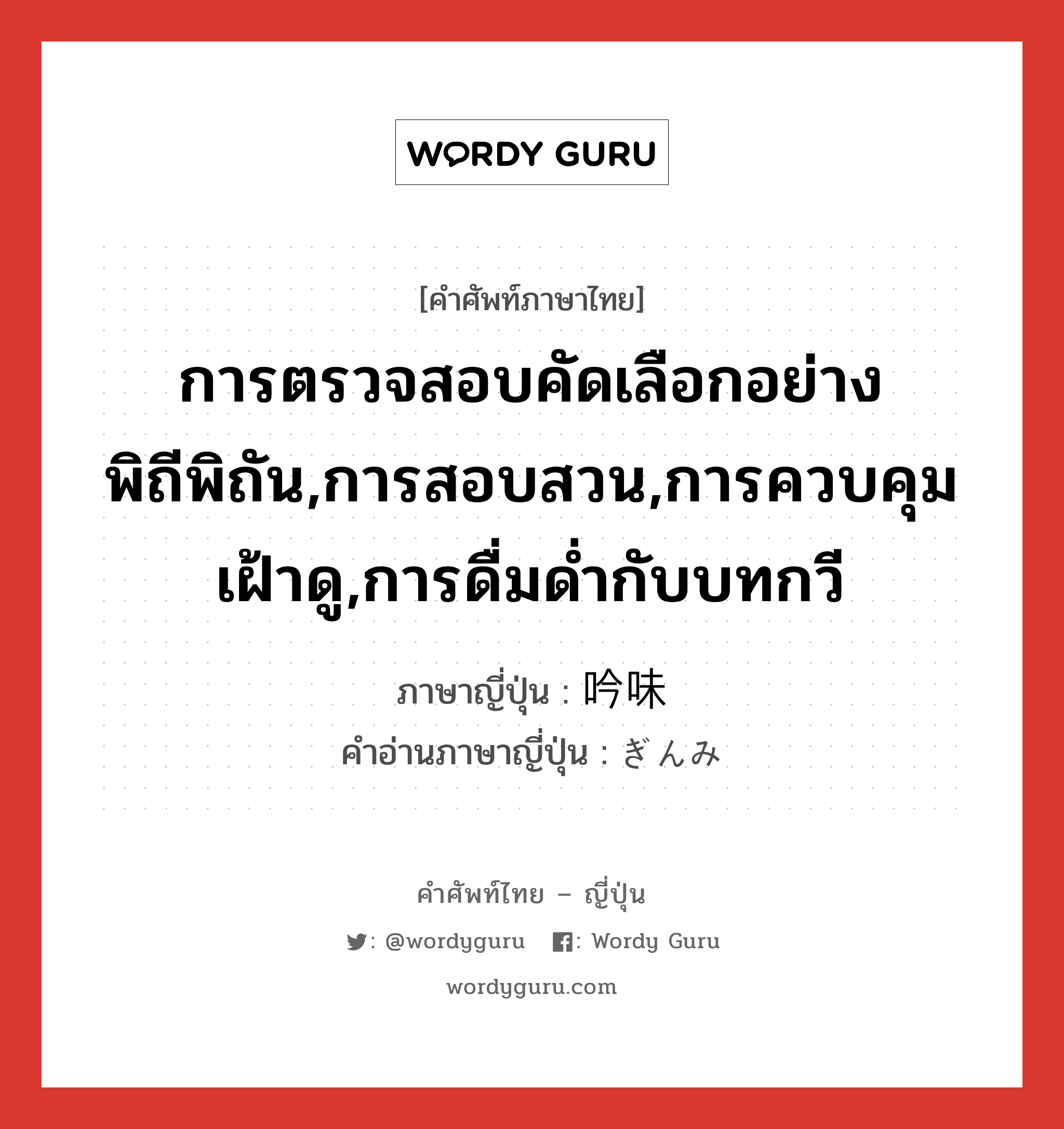 การตรวจสอบคัดเลือกอย่างพิถีพิถัน,การสอบสวน,การควบคุมเฝ้าดู,การดื่มด่ำกับบทกวี ภาษาญี่ปุ่นคืออะไร, คำศัพท์ภาษาไทย - ญี่ปุ่น การตรวจสอบคัดเลือกอย่างพิถีพิถัน,การสอบสวน,การควบคุมเฝ้าดู,การดื่มด่ำกับบทกวี ภาษาญี่ปุ่น 吟味 คำอ่านภาษาญี่ปุ่น ぎんみ หมวด n หมวด n