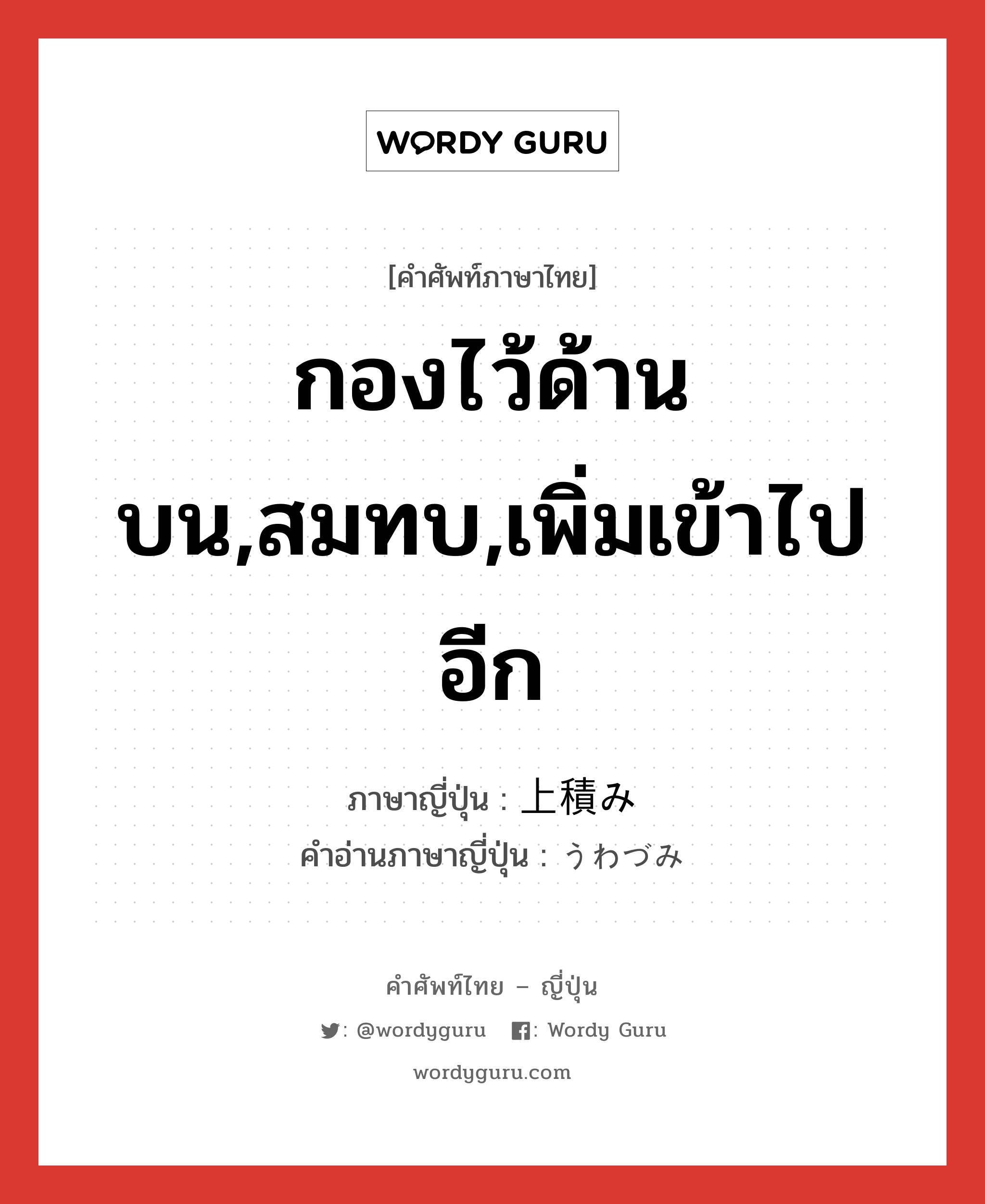 กองไว้ด้านบน,สมทบ,เพิ่มเข้าไปอีก ภาษาญี่ปุ่นคืออะไร, คำศัพท์ภาษาไทย - ญี่ปุ่น กองไว้ด้านบน,สมทบ,เพิ่มเข้าไปอีก ภาษาญี่ปุ่น 上積み คำอ่านภาษาญี่ปุ่น うわづみ หมวด n หมวด n