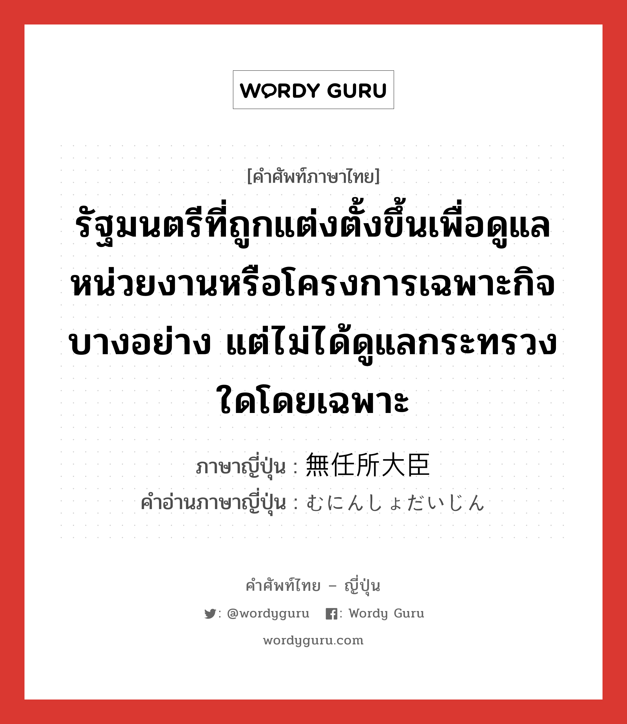 รัฐมนตรีที่ถูกแต่งตั้งขึ้นเพื่อดูแลหน่วยงานหรือโครงการเฉพาะกิจบางอย่าง แต่ไม่ได้ดูแลกระทรวงใดโดยเฉพาะ ภาษาญี่ปุ่นคืออะไร, คำศัพท์ภาษาไทย - ญี่ปุ่น รัฐมนตรีที่ถูกแต่งตั้งขึ้นเพื่อดูแลหน่วยงานหรือโครงการเฉพาะกิจบางอย่าง แต่ไม่ได้ดูแลกระทรวงใดโดยเฉพาะ ภาษาญี่ปุ่น 無任所大臣 คำอ่านภาษาญี่ปุ่น むにんしょだいじん หมวด n หมวด n