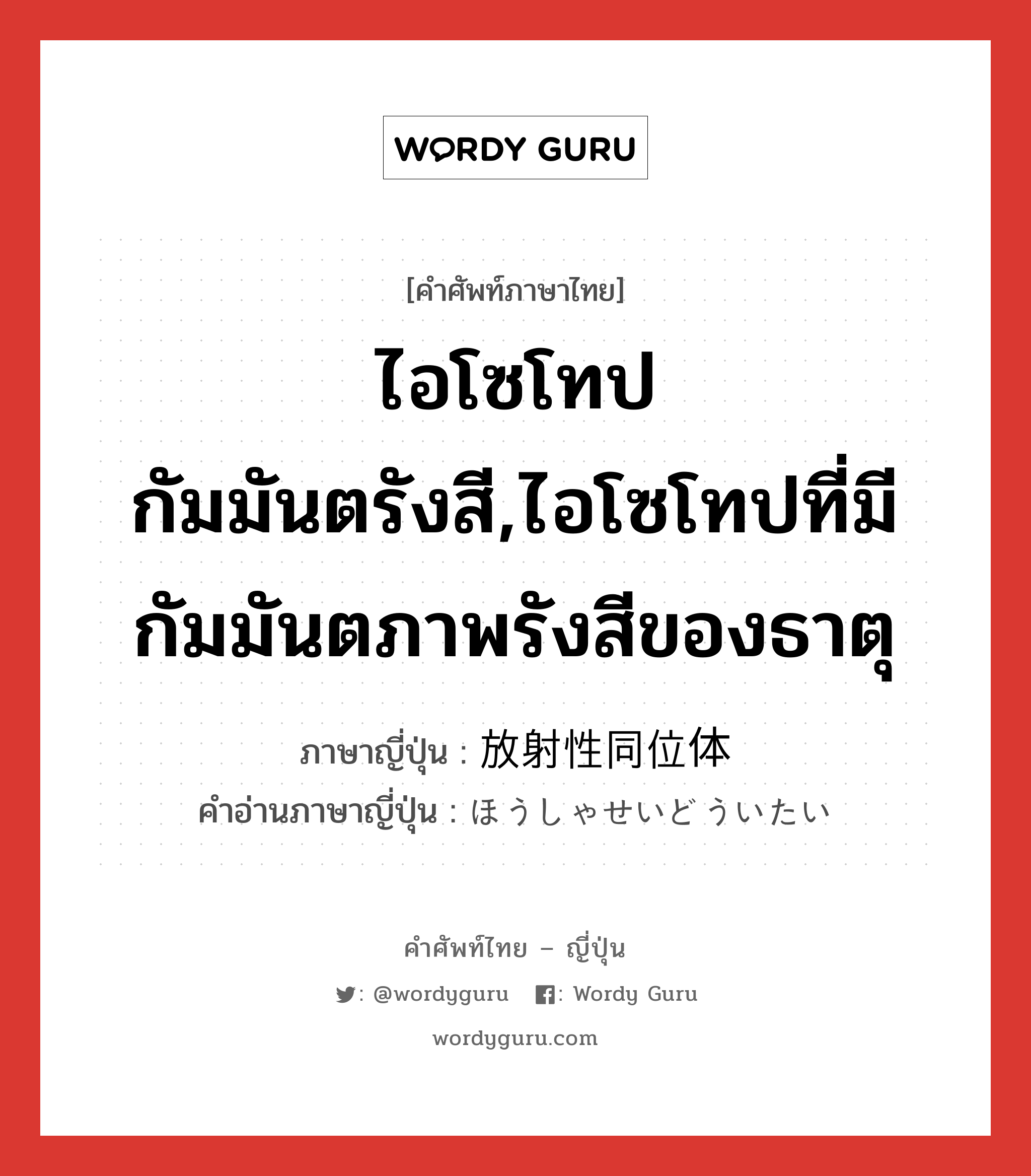 ไอโซโทปกัมมันตรังสี,ไอโซโทปที่มีกัมมันตภาพรังสีของธาตุ ภาษาญี่ปุ่นคืออะไร, คำศัพท์ภาษาไทย - ญี่ปุ่น ไอโซโทปกัมมันตรังสี,ไอโซโทปที่มีกัมมันตภาพรังสีของธาตุ ภาษาญี่ปุ่น 放射性同位体 คำอ่านภาษาญี่ปุ่น ほうしゃせいどういたい หมวด n หมวด n