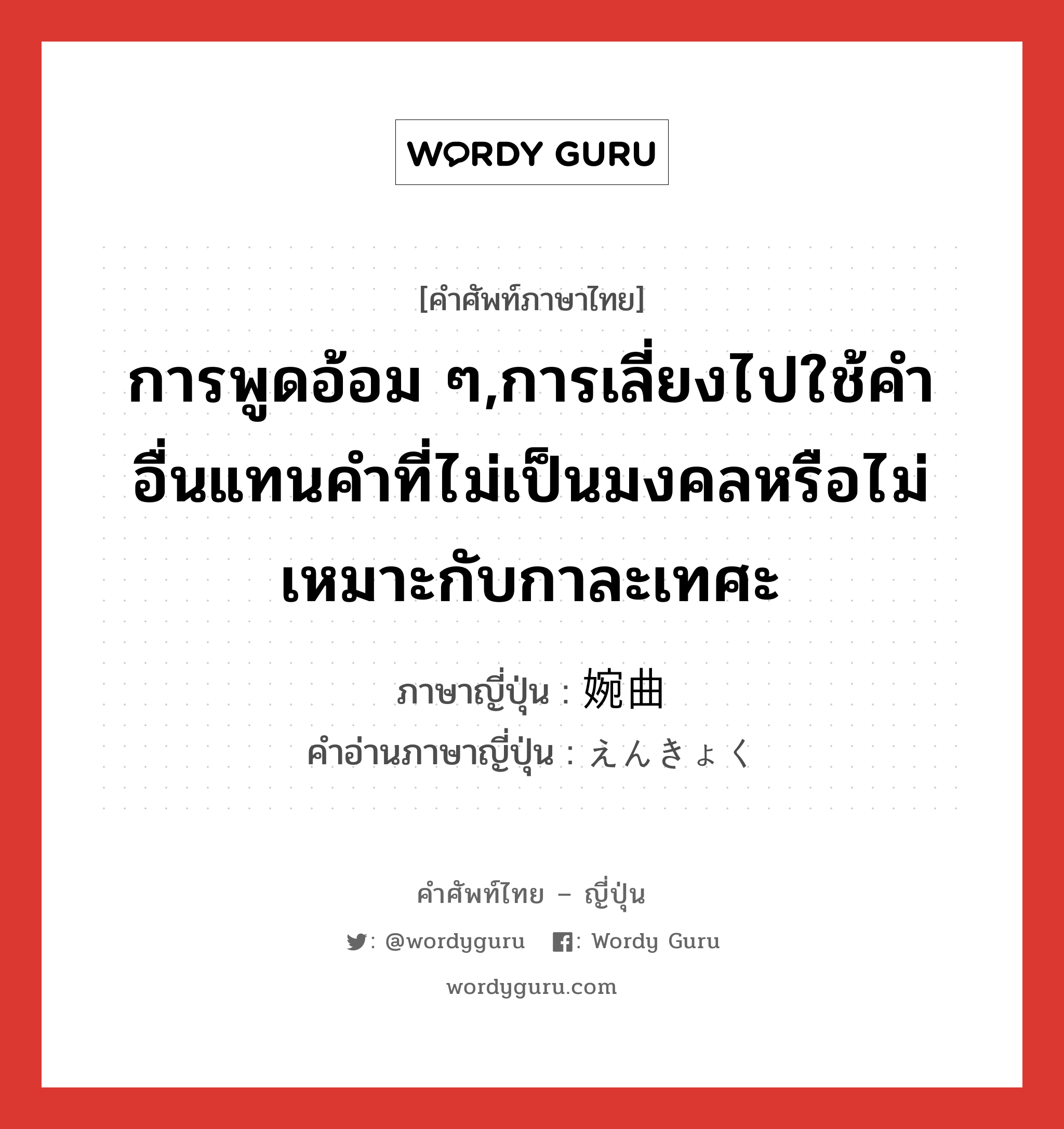 การพูดอ้อม ๆ,การเลี่ยงไปใช้คำอื่นแทนคำที่ไม่เป็นมงคลหรือไม่เหมาะกับกาละเทศะ ภาษาญี่ปุ่นคืออะไร, คำศัพท์ภาษาไทย - ญี่ปุ่น การพูดอ้อม ๆ,การเลี่ยงไปใช้คำอื่นแทนคำที่ไม่เป็นมงคลหรือไม่เหมาะกับกาละเทศะ ภาษาญี่ปุ่น 婉曲 คำอ่านภาษาญี่ปุ่น えんきょく หมวด adj-na หมวด adj-na